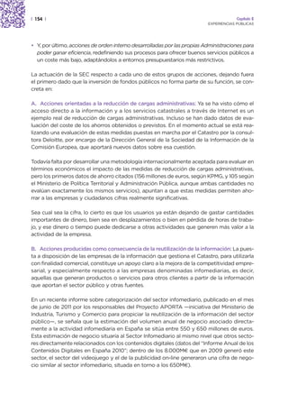 | 154 |                                                                                Capítulo 2
                                                                          EXPERIENCIAS PÚBLICAS




• Y, por último, acciones de orden interno desarrolladas por las propias Administraciones para
  poder ganar eficiencia, redefiniendo sus procesos para ofrecer buenos servicios públicos a
  un coste más bajo, adaptándolos a entornos presupuestarios más restrictivos.

La actuación de la SEC respecto a cada uno de estos grupos de acciones, dejando fuera
el primero dado que la inversión de fondos públicos no forma parte de su función, se con-
creta en:

A. Acciones orientadas a la reducción de cargas administrativas: Ya se ha visto cómo el
acceso directo a la información y a los servicios catastrales a través de Internet es un
ejemplo real de reducción de cargas administrativas. Incluso se han dado datos de eva-
luación del coste de los ahorros obtenidos o previstos. En el momento actual se está rea-
lizando una evaluación de estas medidas puestas en marcha por el Catastro por la consul-
tora Deloitte, por encargo de la Dirección General de la Sociedad de la Información de la
Comisión Europea, que aportará nuevos datos sobre esa cuestión.

Todavía falta por desarrollar una metodología internacionalmente aceptada para evaluar en
términos económicos el impacto de las medidas de reducción de cargas administrativas,
pero los primeros datos de ahorro citados (156 millones de euros, según KPMG, y 105 según
el Ministerio de Política Territorial y Administración Pública, aunque ambas cantidades no
evalúan exactamente los mismos servicios), apuntan a que estas medidas permiten aho-
rrar a las empresas y ciudadanos cifras realmente significativas.

Sea cual sea la cifra, lo cierto es que los usuarios ya están dejando de gastar cantidades
importantes de dinero, bien sea en desplazamientos o bien en pérdida de horas de traba-
jo, y ese dinero o tiempo puede dedicarse a otras actividades que generen más valor a la
actividad de la empresa.

B. Acciones producidas como consecuencia de la reutilización de la información: La pues-
ta a disposición de las empresas de la información que gestiona el Catastro, para utilizarla
con finalidad comercial, constituye un apoyo claro a la mejora de la competitividad empre-
sarial, y especialmente respecto a las empresas denominadas infomediarias, es decir,
aquellas que generan productos o servicios para otros clientes a partir de la información
que aportan el sector público y otras fuentes.

En un reciente informe sobre categorización del sector infomediario, publicado en el mes
de junio de 2011 por los responsables del Proyecto APORTA —iniciativa del Ministerio de
Industria, Turismo y Comercio para propiciar la reutilización de la información del sector
público—, se señala que la estimación del volumen anual de negocio asociado directa-
mente a la actividad infomediaria en España se sitúa entre 550 y 650 millones de euros.
Esta estimación de negocio situaría al Sector Infomediario al mismo nivel que otros secto-
res directamente relacionados con los contenidos digitales (datos del “Informe Anual de los
Contenidos Digitales en España 2010”; dentro de los 8.000M€ que en 2009 generó este
sector, el sector del videojuego y el de la publicidad on-line generaron una cifra de nego-
cio similar al sector infomediario, situada en torno a los 650M€).
 