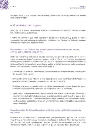 | 156 |                                                                               Capítulo 2
                                                                         EXPERIENCIAS PÚBLICAS




les, ahora están ocupados en actualizar la base de datos del Catastro, lo que añade mucho
más valor al modelo.



8. Clave de éxito del proyecto

Para concluir, y a modo de resumen, cabe aportar una reflexión sobre la clave del éxito de
la Sede Electrónica del Catastro.

Son tres los elementos que están en el origen de los éxitos alcanzados, y que se asocian a
tres decisiones concretas que se adoptaron en la Dirección General del Catastro, algunas
de ellas con importante debate interno:


Primera decisión: Un Catastro “extrovertido” permite cumplir mejor sus compromisos
públicos que un Catastro “introvertido”.

Dicho de otra forma, un Catastro abierto, accesible, con plena transparencia en el acceso
a los datos que gestiona (en un puro modelo de Open Data) produce más ventajas que
un modelo de cierre de la información. Una de esas ventajas especialmente relevante se
deriva del hecho de que el uso generalizado y abierto de la información es la mejor herra-
mienta para verificar su calidad. Y ello es así porque:

• La información abierta a todo tipo de demanda permite detectar errores con la ayuda
  del usuario, y corregirlos.

• Un Catastro a través de Internet es más accesible, por tanto hay más ciudadanos que lo
  usan y la institución gana en presencia y en valoración pública.

• Un Catastro abierto propicia la creatividad de las empresas, que pueden desarrollar sobre
  su información productos y servicios no imaginados hasta el momento.

• Y por último, y consecuencia de todo lo anterior, un Catastro “extrovertido” incrementa
  enormemente la legitimidad pública de la propia existencia del Catastro, que se pre-
  senta ante la sociedad como una herramienta útil y beneficiosa para la comunidad,
  cuestión ésta de especial relevancia en un momento de decisiones sobre reducción de
  servicios públicos.


Segunda decisión: Un Catastro basado en una fuerte red de colaboradores está más
actualizado.

Gracias a esta decisión, existe una numerosa red de agentes colaboradores que contribu-
yen, directa o indirectamente, a mantener actualizado el Catastro. Miles de Ayuntamien-
tos, Diputaciones, Notarios o Registradores, por citar los casos más significativos, aportan
diariamente información con la que se ponen al día las bases de datos catastrales.
 