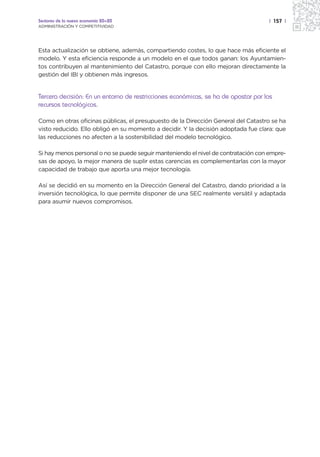 Sectores de la nueva economía 20+20                                                | 157 |
ADMINISTRACIÓN Y COMPETITIVIDAD




Esta actualización se obtiene, además, compartiendo costes, lo que hace más eficiente el
modelo. Y esta eficiencia responde a un modelo en el que todos ganan: los Ayuntamien-
tos contribuyen al mantenimiento del Catastro, porque con ello mejoran directamente la
gestión del IBI y obtienen más ingresos.


Tercera decisión: En un entorno de restricciones económicas, se ha de apostar por los
recursos tecnológicos.

Como en otras oficinas públicas, el presupuesto de la Dirección General del Catastro se ha
visto reducido. Ello obligó en su momento a decidir. Y la decisión adoptada fue clara: que
las reducciones no afecten a la sostenibilidad del modelo tecnológico.

Si hay menos personal o no se puede seguir manteniendo el nivel de contratación con empre-
sas de apoyo, la mejor manera de suplir estas carencias es complementarlas con la mayor
capacidad de trabajo que aporta una mejor tecnología.

Así se decidió en su momento en la Dirección General del Catastro, dando prioridad a la
inversión tecnológica, lo que permite disponer de una SEC realmente versátil y adaptada
para asumir nuevos compromisos.
 