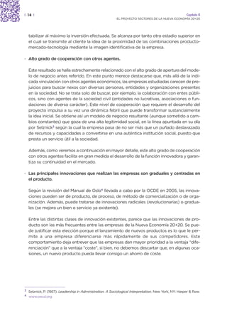 | 14 |                                                                                                  Capítulo 0
                                                            EL PROYECTO SECTORES DE LA NUEVA ECONOMÍA 20+20




    tabilizar al máximo la inversión efectuada. Se alcanza por tanto otro estadio superior en
    el cual se transmite al cliente la idea de la proximidad de las combinaciones producto-
    mercado-tecnología mediante la imagen identificativa de la empresa.

· Alto grado de cooperación con otros agentes.

    Este resultado se halla estrechamente relacionado con el alto grado de apertura del mode-
    lo de negocio antes referido. En este punto merece destacarse que, más allá de la indi-
    cada vinculación con otros agentes económicos, las empresas estudiadas carecen de pre-
    juicios para buscar nexos con diversas personas, entidades y organizaciones presentes
    en la sociedad. No se trata solo de buscar, por ejemplo, la colaboración con entes públi-
    cos, sino con agentes de la sociedad civil (entidades no lucrativas, asociaciones o fun-
    daciones de diverso carácter). Este nivel de cooperación que requiere el desarrollo del
    proyecto impulsa a su vez una dinámica febril que puede transformar sustancialmente
    la idea inicial. Se obtiene así un modelo de negocio resultante (aunque sometido a cam-
    bios constantes) que goza de una alta legitimidad social, en la línea apuntada en su día
    por Selznick3 según la cual la empresa pasa de no ser más que un puñado deslavazado
    de recursos y capacidades a convertirse en una auténtica institución social, puesto que
    presta un servicio útil a la sociedad.

    Además, como veremos a continuación en mayor detalle, este alto grado de cooperación
    con otros agentes facilita en gran medida el desarrollo de la función innovadora y garan-
    tiza su continuidad en el mercado.

· Las principales innovaciones que realizan las empresas son graduales y centradas en
  el producto.

    Según la revisión del Manual de Oslo4 llevada a cabo por la OCDE en 2005, las innova-
    ciones pueden ser de producto, de proceso, de método de comercialización o de orga-
    nización. Además, puede tratarse de innovaciones radicales (revolucionarias) o gradua-
    les (se mejora un bien o servicio ya existente).

    Entre las distintas clases de innovación existentes, parece que las innovaciones de pro-
    ducto son las más frecuentes entre las empresas de la Nueva Economía 20+20. Se pue-
    de justificar esta elección porque el lanzamiento de nuevos productos es lo que le per-
    mite a una empresa diferenciarse más rápidamente de sus competidores. Este
    comportamiento deja entrever que las empresas dan mayor prioridad a la ventaja “dife-
    renciación” que a la ventaja “coste”, si bien, no debemos descartar que, en algunas oca-
    siones, un nuevo producto pueda llevar consigo un ahorro de coste.




3
    Selznick, P. (1957). Leadership in Administration. A Sociological Interpretation. New York, NY: Harper & Row.
4
    www.oecd.org
 