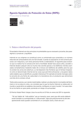 Sectores de la nueva economía 20+20                                                   | 159 |
ADMINISTRACIÓN Y COMPETITIVIDAD




Agencia Española de Protección de Datos (AEPD):
Privacidad e Internet




1. Datos e identificación del proyecto

Privacidad e Internet son dos principios incontestables que es necesario concertar, dos para-
digmas a conservar y equilibrar.

Internet en sus orígenes se constituyó como un entramado que conectaba a un número
reducido de computadoras de una red cerrada. Cuando se popularizó, la red conectó per-
sonas con máquinas y con otras personas frente a ordenadores. El siguiente paso evoluti-
vo que se realizó fue la consecución de la movilidad: desde hace pocos años, acceder a
Internet desde cualquier sitio es mucho más sencillo gracias a los teléfonos móviles avan-
zados (smartphones) mediante redes 3G o incluso con teléfonos de satélite, para los que
no existan las zonas de cobertura. La red deparará más fronteras que el tiempo traspasa-
rá como el denominado Internet de las cosas que permitirá almacenar y recuperar datos
sobre objetos que se identifican y pueden interactuar. Por ejemplo enviando mensajes sobre
la cercanía de una fecha de caducidad o la inexistencia de un producto que alimentará
una lista de la compra virtual.

Todos estos avances, aun siendo inestimables, realizan una descripción incompleta del fenó-
meno si no se eleva la vista y se constata que lo que ha hecho Internet es redescubrir el
mundo o, quizá dicho en palabras más exactas, configurar un nuevo mundo. Y el nuevo dise-
ño se ha hecho en gran parte, poniendo en riesgo a la privacidad.

El Premio Nobel Mario Vargas Llosa ha escrito en El País en enero de 2011 lo siguiente:

   “Tal vez hablar de “vida pública” sea ya inexacto, pues, para que ella exista debería
   existir también su contrapartida, la “vida privada”, algo que prácticamente ha ido des-
   apareciendo hasta quedar convertido en un concepto vacío y fuera de uso”.
 