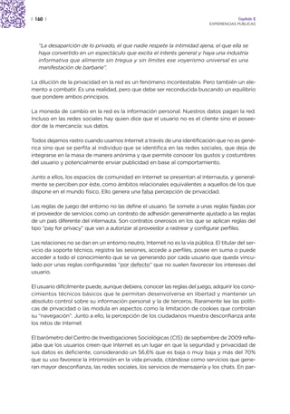| 160 |                                                                                   Capítulo 2
                                                                             EXPERIENCIAS PÚBLICAS




   “La desaparición de lo privado, el que nadie respete la intimidad ajena, el que ella se
   haya convertido en un espectáculo que excita el interés general y haya una industria
   informativa que alimente sin tregua y sin límites ese voyerismo universal es una
   manifestación de barbarie”.

La dilución de la privacidad en la red es un fenómeno incontestable. Pero también un ele-
mento a combatir. Es una realidad, pero que debe ser reconducida buscando un equilibrio
que pondere ambos principios.

La moneda de cambio en la red es la información personal. Nuestros datos pagan la red.
Incluso en las redes sociales hay quien dice que el usuario no es el cliente sino el posee-
dor de la mercancía: sus datos.

Todos dejamos rastro cuando usamos Internet a través de una identificación que no es gené-
rica sino que se perfila al individuo que se identifica en las redes sociales, que deja de
integrarse en la masa de manera anónima y que permite conocer los gustos y costumbres
del usuario y potencialmente enviar publicidad en base al comportamiento.

Junto a ellos, los espacios de comunidad en Internet se presentan al internauta, y general-
mente se perciben por éste, como ámbitos relacionales equivalentes a aquellos de los que
dispone en el mundo físico. Ello genera una falsa percepción de privacidad.

Las reglas de juego del entorno no las define el usuario. Se somete a unas reglas fijadas por
el proveedor de servicios como un contrato de adhesión generalmente ajustado a las reglas
de un país diferente del internauta. Son contratos onerosos en los que se aplican reglas del
tipo “pay for privacy” que van a autorizar al proveedor a rastrear y configurar perfiles.

Las relaciones no se dan en un entorno neutro, Internet no es la vía pública. El titular del ser-
vicio da soporte técnico, registra las sesiones, accede a perfiles, posee en suma o puede
acceder a todo el conocimiento que se va generando por cada usuario que queda vincu-
lado por unas reglas configuradas “por defecto” que no suelen favorecer los intereses del
usuario.

El usuario difícilmente puede, aunque debiera, conocer las reglas del juego, adquirir los cono-
cimientos técnicos básicos que le permitan desenvolverse en libertad y mantener un
absoluto control sobre su información personal y la de terceros. Raramente lee las políti-
cas de privacidad o las modula en aspectos como la limitación de cookies que controlan
su “navegación”. Junto a ello, la percepción de los ciudadanos muestra desconfianza ante
los retos de Internet

El barómetro del Centro de Investigaciones Sociológicas (CIS) de septiembre de 2009 refle-
jaba que los usuarios creen que Internet es un lugar en que la seguridad y privacidad de
sus datos es deficiente, considerando un 56,6% que es baja o muy baja y más del 70%
que su uso favorece la intromisión en la vida privada, citándose como servicios que gene-
ran mayor desconfianza, las redes sociales, los servicios de mensajería y los chats. En par-
 