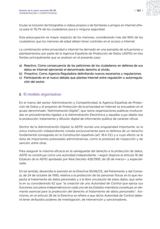 Sectores de la nueva economía 20+20                                                      | 161 |
ADMINISTRACIÓN Y COMPETITIVIDAD




ticular, la inclusión de fotografías o vídeos propios o de familiares o amigos en Internet ofre-
ce para el 76,7% de los ciudadanos poca o ninguna seguridad.

Esta preocupación es mayor respecto de los menores, considerando más del 80% de los
ciudadanos que los menores de edad deben tener controles en el acceso a Internet.

La combinación entre privacidad e Internet ha derivado en una panoplia de actuaciones y
planteamientos por parte de la Agencia Española de Protección de Datos (AEPD) en tres
frentes principalmente que se analizan en el presente caso:

a) Reactivo. Como consecuencia de las peticiones de los ciudadanos en defensa de sus
   datos en Internet ejerciendo el denominado derecho al olvido.
b) Proactivo. Como Agencia Reguladora delimitando nuevos escenarios y regulaciones.
c) Participando en el nuevo debate que plantea Internet entre regulación o autorregula-
   ción del sector.



2. El modelo organizativo

En el marco del sector Administración y Competitividad, la Agencia Española de Protec-
ción de Datos y el proyecto de Protección de la privacidad en Internet se encuadran en el
grupo denominado “Administración Digital”, que reúne organizaciones públicas involucra-
das en procedimientos ligados a la Administración Electrónica y aquellas cuyo objeto sea
la producción, tratamiento y difusión digital de información pública de carácter oficial.

Dentro de la Administración Digital, la AEPD reviste una singularidad importante: es la
única institución independiente creada exclusivamente para la defensa de un derecho
fundamental consagrado en la Constitución española (art. 18.4 CE) y a cuyo efecto se le
dota de importantes potestades administrativas, como la potestad de inspección y de
sanción, entre otras.

Para asegurar la máxima eficacia en la salvaguarda del derecho a la protección de datos,
AEPD se constituye como una autoridad independiente —según dispone el artículo 16 del
Estatuto de la AEPD aprobado por Real Decreto 428/1993, de 26 de marzo— y especiali-
zada.

En tal sentido, desarrolla lo previsto en la Directiva 95/46/CE, del Parlamento y del Conse-
jo, de 24 de octubre de 1995, relativa a la protección de las personas físicas en lo que res-
pecta al tratamiento de datos personales y a la libre circulación de estos datos, que seña-
la en su considerando 62 que “la creación de una Autoridad de Control que ejerza sus
funciones con plena independencia en cada uno de los Estados miembros constituye un ele-
mento esencial para la protección del derecho al tratamiento de datos personales”. Asi-
mismo, en el artículo 28 de la Directiva se refiere a que dicha Autoridad de Control debe-
rá tener atribuidos poderes de investigación, de intervención y sancionadores.
 