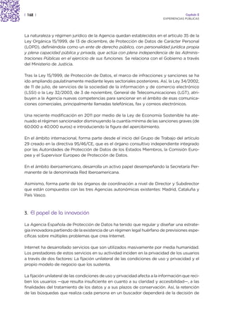 | 162 |                                                                                 Capítulo 2
                                                                           EXPERIENCIAS PÚBLICAS




La naturaleza y régimen jurídico de la Agencia quedan establecidos en el artículo 35 de la
Ley Orgánica 15/1999, de 13 de diciembre, de Protección de Datos de Carácter Personal
(LOPD), definiéndola como un ente de derecho público, con personalidad jurídica propia
y plena capacidad pública y privada, que actúa con plena independencia de las Adminis-
traciones Públicas en el ejercicio de sus funciones. Se relaciona con el Gobierno a través
del Ministerio de Justicia.

Tras la Ley 15/1999, de Protección de Datos, el marco de infracciones y sanciones se ha
ido ampliando paulatinamente mediante leyes sectoriales posteriores. Así, la Ley 34/2002,
de 11 de julio, de servicios de la sociedad de la información y de comercio electrónico
(LSSI) o la Ley 32/2003, de 3 de noviembre, General de Telecomunicaciones (LGT), atri-
buyen a la Agencia nuevas competencias para sancionar en el ámbito de esas comunica-
ciones comerciales, principalmente llamadas telefónicas, fax y correos electrónicos.

Una reciente modificación en 2011 por medio de la Ley de Economía Sostenible ha ate-
nuado el régimen sancionador disminuyendo la cuantía mínima de las sanciones graves (de
60.000 a 40.000 euros) e introduciendo la figura del apercibimiento.

En el ámbito internacional, forma parte desde el inicio del Grupo de Trabajo del artículo
29 creado en la directiva 95/46/CE, que es el órgano consultivo independiente integrado
por las Autoridades de Protección de Datos de los Estados Miembros, la Comisión Euro-
pea y el Supervisor Europeo de Protección de Datos.

En el ámbito iberoamericano, desarrolla un activo papel desempeñando la Secretaría Per-
manente de la denominada Red Iberoamericana.

Asimismo, forma parte de los órganos de coordinación a nivel de Director y Subdirector
que están compuestos con las tres Agencias autonómicas existentes: Madrid, Cataluña y
País Vasco.



3. El papel de la innovación

La Agencia Española de Protección de Datos ha tenido que regular y diseñar una estrate-
gia innovadora partiendo de la existencia de un régimen legal huérfano de previsiones espe-
cíficas sobre múltiples problemas que crea Internet.

Internet ha desarrollado servicios que son utilizados masivamente por media humanidad.
Los prestadores de estos servicios en su actividad inciden en la privacidad de los usuarios
a través de dos factores: La fijación unilateral de las condiciones de uso y privacidad y el
propio modelo de negocio que los sustenta.

La fijación unilateral de las condiciones de uso y privacidad afecta a la información que reci-
ben los usuarios —que resulta insuficiente en cuanto a su claridad y accesibilidad—, a las
finalidades del tratamiento de los datos y a sus plazos de conservación. Así, la retención
de las búsquedas que realiza cada persona en un buscador dependerá de la decisión de
 