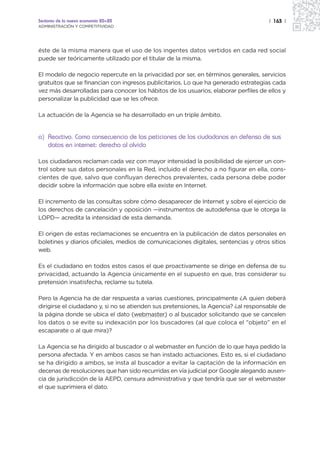 Sectores de la nueva economía 20+20                                                  | 163 |
ADMINISTRACIÓN Y COMPETITIVIDAD




éste de la misma manera que el uso de los ingentes datos vertidos en cada red social
puede ser teóricamente utilizado por el titular de la misma.

El modelo de negocio repercute en la privacidad por ser, en términos generales, servicios
gratuitos que se financian con ingresos publicitarios. Lo que ha generado estrategias cada
vez más desarrolladas para conocer los hábitos de los usuarios, elaborar perfiles de ellos y
personalizar la publicidad que se les ofrece.

La actuación de la Agencia se ha desarrollado en un triple ámbito.


a) Reactivo. Como consecuencia de las peticiones de los ciudadanos en defensa de sus
   datos en internet: derecho al olvido

Los ciudadanos reclaman cada vez con mayor intensidad la posibilidad de ejercer un con-
trol sobre sus datos personales en la Red, incluido el derecho a no figurar en ella, cons-
cientes de que, salvo que confluyan derechos prevalentes, cada persona debe poder
decidir sobre la información que sobre ella existe en Internet.

El incremento de las consultas sobre cómo desaparecer de Internet y sobre el ejercicio de
los derechos de cancelación y oposición —instrumentos de autodefensa que le otorga la
LOPD— acredita la intensidad de esta demanda.

El origen de estas reclamaciones se encuentra en la publicación de datos personales en
boletines y diarios oficiales, medios de comunicaciones digitales, sentencias y otros sitios
web.

Es el ciudadano en todos estos casos el que proactivamente se dirige en defensa de su
privacidad, actuando la Agencia únicamente en el supuesto en que, tras considerar su
pretensión insatisfecha, reclame su tutela.

Pero la Agencia ha de dar respuesta a varias cuestiones, principalmente ¿A quien deberá
dirigirse el ciudadano y, si no se atienden sus pretensiones, la Agencia? ¿al responsable de
la página donde se ubica el dato (webmaster) o al buscador solicitando que se cancelen
los datos o se evite su indexación por los buscadores (al que coloca el ”objeto” en el
escaparate o al que mira)?

La Agencia se ha dirigido al buscador o al webmaster en función de lo que haya pedido la
persona afectada. Y en ambos casos se han instado actuaciones. Esto es, si el ciudadano
se ha dirigido a ambos, se insta al buscador a evitar la captación de la información en
decenas de resoluciones que han sido recurridas en vía judicial por Google alegando ausen-
cia de jurisdicción de la AEPD, censura administrativa y que tendría que ser el webmaster
el que suprimiera el dato.
 