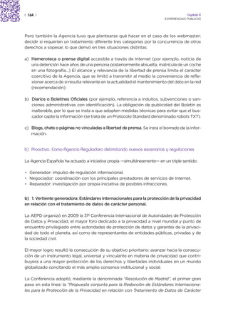 | 164 |                                                                                Capítulo 2
                                                                          EXPERIENCIAS PÚBLICAS




Pero también la Agencia tuvo que plantearse qué hacer en el caso de los webmaster:
decidir si requerían un tratamiento diferente tres categorías por la concurrencia de otros
derechos a sopesar, lo que derivó en tres situaciones distintas:

a) Hemeroteca o prensa digital accesible a través de Internet (por ejemplo, noticia de
   una detención hace años de una persona posteriormente absuelta, matrícula de un coche
   en una fotografía…) El alcance y relevancia de la libertad de prensa limita el carácter
   coercitivo de la Agencia, que se limitó a transmitir al medio la conveniencia de refle-
   xionar acerca de si resulta relevante en la actualidad el mantenimiento del dato en la red
   (recomendación).

b) Diarios o Boletines Oficiales (por ejemplo, referencia a indultos, subvenciones o san-
   ciones administrativas con identificación). La obligación de publicidad del Boletín es
   inalterable, por lo que se insta a que adopten medidas técnicas para evitar que el bus-
   cador capte la información (se trata de un Protocolo Standard denominado robots TXT).

c) Blogs, chats o páginas no vinculadas a libertad de prensa. Se insta el borrado de la infor-
   mación.


b) Proactivo. Como Agencia Reguladora delimitando nuevos escenarios y regulaciones

La Agencia Española ha actuado a iniciativa propia —simultáneamente— en un triple sentido:

• Generador: impulso de regulación internacional.
• Negociador: coordinación con los principales prestadores de servicios de Internet.
• Reparador: investigación por propia iniciativa de posibles infracciones.


b) 1. Vertiente generadora: Estándares Internacionales para la protección de la privacidad
en relación con el tratamiento de datos de carácter personal.

La AEPD organizó en 2009 la 31ª Conferencia Internacional de Autoridades de Protección
de Datos y Privacidad, el mayor foro dedicado a la privacidad a nivel mundial y punto de
encuentro privilegiado entre autoridades de protección de datos y garantes de la privaci-
dad de todo el planeta, así como de representantes de entidades públicas, privadas y de
la sociedad civil.

El mayor logro resultó la consecución de su objetivo prioritario: avanzar hacia la consecu-
ción de un instrumento legal, universal y vinculante en materia de privacidad que contri-
buyera a una mayor protección de los derechos y libertades individuales en un mundo
globalizado concitando el más amplio consenso institucional y social.

La Conferencia adoptó, mediante la denominada “Resolución de Madrid”, el primer gran
paso en esta línea: la “Propuesta conjunta para la Redacción de Estándares Internaciona-
les para la Protección de la Privacidad en relación con Tratamiento de Datos de Carácter
 