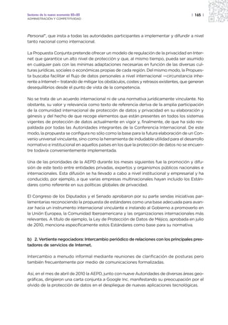 Sectores de la nueva economía 20+20                                                     | 165 |
ADMINISTRACIÓN Y COMPETITIVIDAD




Personal”, que insta a todas las autoridades participantes a implementar y difundir a nivel
tanto nacional como internacional.

La Propuesta Conjunta pretende ofrecer un modelo de regulación de la privacidad en Inter-
net que garantice un alto nivel de protección y que, al mismo tiempo, pueda ser asumido
en cualquier país con las mínimas adaptaciones necesarias en función de las diversas cul-
turas jurídicas, sociales o económicas propias de cada región. Del mismo modo, la Propues-
ta buscaba facilitar el flujo de datos personales a nivel internacional —circunstancia inhe-
rente a Internet— tratando de mitigar los obstáculos, costes y retrasos existentes, que generan
desequilibrios desde el punto de vista de la competencia.

No se trata de un acuerdo internacional ni de una normativa jurídicamente vinculante. No
obstante, su valor y relevancia como texto de referencia deriva de la amplia participación
de la comunidad internacional de protección de datos y privacidad en su elaboración y
génesis y del hecho de que recoge elementos que están presentes en todos los sistemas
vigentes de protección de datos actualmente en vigor y, finalmente, de que ha sido res-
paldada por todas las Autoridades integrantes de la Conferencia Internacional. De este
modo, la propuesta se configura no sólo como la base para la futura elaboración de un Con-
venio universal vinculante, sino como la herramienta de indudable utilidad para el desarrollo
normativo e institucional en aquellos países en los que la protección de datos no se encuen-
tre todavía convenientemente implementada.

Una de las prioridades de la AEPD durante los meses siguientes fue la promoción y difu-
sión de este texto entre entidades privadas, expertos y organismos públicos nacionales e
internacionales. Esta difusión se ha llevado a cabo a nivel institucional y empresarial y ha
conducido, por ejemplo, a que varias empresas multinacionales hayan incluido los Están-
dares como referente en sus políticas globales de privacidad.

El Congreso de los Diputados y el Senado aprobaron por su parte sendas iniciativas par-
lamentarias reconociendo la propuesta de estándares como una base adecuada para avan-
zar hacia un instrumento internacional vinculante e instando al Gobierno a promoverlo en
la Unión Europea, la Comunidad Iberoamericana y las organizaciones internacionales más
relevantes. A título de ejemplo, la Ley de Protección de Datos de Méjico, aprobada en julio
de 2010, menciona específicamente estos Estándares como base para su normativa.


b) 2. Vertiente negociadora: Intercambio periódico de relaciones con los principales pres-
tadores de servicios de Internet.

Intercambio a menudo informal mediante reuniones de clarificación de posturas pero
también frecuentemente por medio de comunicaciones formalizadas.

Así, en el mes de abril de 2010 la AEPD, junto con nueve Autoridades de diversas áreas geo-
gráficas, dirigieron una carta conjunta a Google Inc. manifestando su preocupación por el
olvido de la protección de datos en el despliegue de nuevas aplicaciones tecnológicas.
 