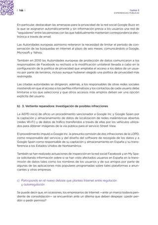 | 166 |                                                                               Capítulo 2
                                                                         EXPERIENCIAS PÚBLICAS




En particular, destacaban las amenazas para la privacidad de la red social Google Buzz en
la que se asignaron automáticamente y sin información previa a los usuarios una red de
“seguidores” entre las personas con las que habitualmente mantenían correspondencia elec-
trónica a través de email.

Las Autoridades europeas asimismo reiteraron la necesidad de limitar el período de con-
servación de las búsquedas en Internet al plazo de seis meses, comunicándolo a Google,
Microsoft y Yahoo.

También en 2010 las Autoridades europeas de protección de datos comunicaron a los
responsables de Facebook su rechazo a la modificación unilateral llevada a cabo en la
configuración de la política de privacidad que ampliaba el acceso a los datos de un usua-
rio por parte de terceros, incluso aunque hubieran elegido una política de privacidad más
restringida.

Las citadas autoridades se dirigieron, además, a los responsables de otras redes sociales
insistiendo en que el acceso a los perfiles informativos y los contactos de cada usuario debe
limitarse a los que selecciona y que otros accesos más amplios deben ser una opción
explícita del usuario.


b) 3. Vertiente reparadora: Investigación de posibles infracciones

La AEPD inició de oficio un procedimiento sancionador a Google Inc y Google Spain por
la captación y almacenamiento de datos de localización de redes inalámbricas abiertas
(redes Wi-Fi) y de datos de tráfico transferidos a través de ellas por los vehículos utiliza-
dos para obtener imágenes de la vía pública para el servicio Street View.

El procedimiento imputó a Google Inc. la presunta comisión de dos infracciones de la LOPD,
como responsable del servicio y del diseño del software de recogida de los datos y a
Google Spain como responsable de su captación y almacenamiento en España y su trans-
ferencia a los Estados Unidos de Norteamérica.

También se han realizado actuaciones de inspección en la red social Facebook y en My Spa-
ce solicitando información sobre si se han visto afectados usuarios en España en la trans-
misión de datos tales como los nombres de los usuarios y de sus amigos por parte de
algunas de las aplicaciones más populares programadas sobre tales plataformas a anun-
ciantes y otras empresas.


c) Participando en el nuevo debate que plantea Internet entre regulación
   y autorregulación

Se puede decir que, en ocasiones, los empresarios de Internet —ante un marco todavía pen-
diente de consolidación— se encuentran ante un dilema que deben despejar: ¿pedir per-
dón o pedir permiso?
 