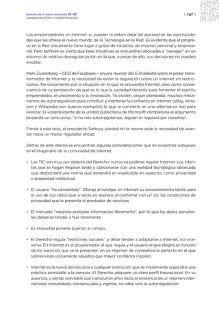 Sectores de la nueva economía 20+20                                                   | 167 |
ADMINISTRACIÓN Y COMPETITIVIDAD




Los emprendedores en Internet no pueden ni deben dejar de aprovechar las oportunida-
des que les ofrece el nuevo mundo de la Tecnología en la Red. Es evidente que el progre-
so en la Red únicamente tiene lugar a golpe de iniciativa, de impulso personal y empresa-
rial. Pero también es cierto que tales iniciativas se encuentran abocadas a “navegar” en un
entorno de relativa desregularización en la que, a pesar de ello, sus decisiones no pueden
encallar.

Mark Zuckerberg —CEO de Facebook— en una reunión del G-8 debatía sobre el poder trans-
formador de Internet y la necesidad de evitar la regulación sobre un Internet sin restric-
ciones. No únicamente por la situación en la que se encuentra Internet, sino como conse-
cuencia de su percepción de qué es lo que la sociedad necesita para fomentar el espíritu
emprendedor, el crecimiento y la innovación. Ya existen, según planteaba, muchos meca-
nismos de autorregulación para construir y mantener la confianza en Internet (eBay, Ama-
zon y Wikipedia son buenos ejemplos) lo que la convierte en una alternativa real para
avanzar. El vicepresidente de la unidad publicitaria de Microsoft completaría el argumento
lanzando un serio aviso, “si no nos autorregulamos, alguien lo regulará por nosotros”.

Frente a esta tesis, el presidente Sarkozy planteó en la misma sede la necesidad de avan-
zar hacia un marco regulador eficaz.

Detrás de este dilema se encuentran algunas consideraciones que en ocasiones subyacen
en el imaginario de la comunidad de Internet:

• Las TIC van muy por delante del Derecho: nunca va poderse regular Internet. Los inten-
  tos que se hagan llegarán tarde y colisionarán con una realidad tecnológica obcecada
  que desbordará una norma que devendrá en inaplicable en aspectos como privacidad
  o propiedad intelectual.

• El usuario “ha consentido”. Otorga al navegar en Internet su consentimiento tácito para
  el uso de sus datos que a veces es expreso al confirmar con un clic las condiciones de
  privacidad que le presenta el prestador de servicios.

• El mercado “necesita procesar información libremente”, por lo que los datos persona-
  les deberían tender a fluir libremente.

• Es imposible ponerle puertas al campo…

• El Derecho regula “relaciones sociales” y debe tender a adaptarse a Internet, no vice-
  versa. En Internet es el programador el que regula y el usuario el que elegirá en función
  de los servicios que se le presenten en un régimen de competencia perfecta en el que
  sobrevivirán únicamente aquellos que mayor confianza inspiren.

• Internet es la nueva democracia y cualquier restricción que se implemente supondría una
  práctica asimilable a la censura. El Derecho adquiere un claro perfil trasnacional. En su
  ausencia, y siendo previsible que transcurran años hasta la existencia de un régimen inter-
  nacional consolidado, consensuado y vigente, no cabe sino la autorregulación.
 