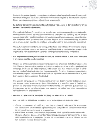 Sectores de la nueva economía 20+20                                                          | 15 |
ADMINISTRACIÓN Y COMPETITIVIDAD




  Igualmente, predominan las innovaciones graduales sobre las radicales, puesto que resul-
  ta menos arriesgado optar por una mejora continua hasta agotar el desarrollo de las posi-
  bles y sucesivas generaciones inherentes a un producto.

· La Cultura Corporativa es altamente participativa y se acepta el derecho al error en un
  proceso de asunción de riesgos.

  El modelo de Cultura Corporativa que prevalece en las empresas es de corte innovador.
  Un modelo de Cultura de innovación obedece a una forma de pensar y de actuar que
  genera, desarrolla y establece valores, convicciones y actitudes propensos a suscitar, asu-
  mir e impulsar ideas y cambios que suponen mejoras en el funcionamiento y eficiencia
  de la empresa, aún cuando ello implique una ruptura con lo convencional o tradicional.

  Una Cultura de Innovación tiene, por consiguiente, efecto en el estilo de dirección de las empre-
  sas, en la gestión de los recursos humanos, en el fomento de la creatividad, en el aprendizaje
  organizativo y en los sistemas de vigilancia e inteligencia tecnológica y competitiva.

· Las empresas tienen organizaciones flexibles, se identifican con la estructura funcional
  y en menor medida con la matricial.

  Una de las principales tendencias diferenciales de las empresas de la Nueva Economía
  20+20 respecto a sus estructuras organizativas es su tendencia hacia la funcionalidad, sin
  embargo, en el caso de estas empresas, esta opción está más relacionada con el tama-
  ño que con la eficiencia de este tipo de configuración. Por el contrario, un rasgo diferen-
  cial detectado que sí caracteriza a las estructuras organizativas de estas empresas es, más
  bien, su nivel de integración y flexibilidad.

  Integración, porque para ser innovadoras las empresas deben imbricar todos sus recur-
  sos y capacidades y apostar por lo multidisciplinar y lo multifuncional. Y flexibilidad,
  porque las empresas deben adaptarse constantemente a los cambios que generan sus
  innovaciones y a las transformaciones que suponen, para ellas, esas otras innovaciones
  que adquieren las organizaciones.

· Destaca la capacidad de trabajo en equipo y de adaptación al cambio.

  Los procesos de aprendizaje en equipo implican las siguientes interrelaciones:

  – Contar con un personal cualificado y motivado dispuesto a incrementar y a mejorar
    sus capacidades y habilidades, y preparado para compartir sus conocimientos traba-
    jando con otros miembros de la organización.
  – Encauzar las actitudes, conocimientos, capacidades de las personas hacia la innovación.
  – Recurrir a fuentes de conocimiento más amplias para procurar complementar la base
    de conocimiento de la empresa y generar las innovaciones que por sí mismas necesi-
    tan múltiples fuentes de información.
 