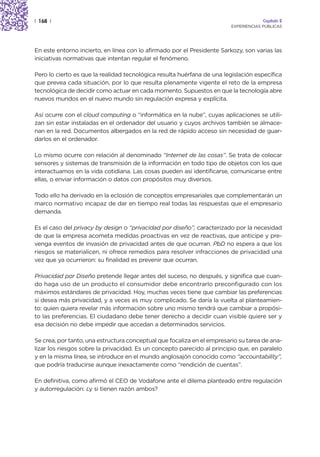 | 168 |                                                                               Capítulo 2
                                                                         EXPERIENCIAS PÚBLICAS




En este entorno incierto, en línea con lo afirmado por el Presidente Sarkozy, son varias las
iniciativas normativas que intentan regular el fenómeno.

Pero lo cierto es que la realidad tecnológica resulta huérfana de una legislación específica
que prevea cada situación, por lo que resulta plenamente vigente el reto de la empresa
tecnológica de decidir como actuar en cada momento. Supuestos en que la tecnología abre
nuevos mundos en el nuevo mundo sin regulación expresa y explícita.

Así ocurre con el cloud computing o “informática en la nube”, cuyas aplicaciones se utili-
zan sin estar instaladas en el ordenador del usuario y cuyos archivos también se almace-
nan en la red. Documentos albergados en la red de rápido acceso sin necesidad de guar-
darlos en el ordenador.

Lo mismo ocurre con relación al denominado “Internet de las cosas”. Se trata de colocar
sensores y sistemas de transmisión de la información en todo tipo de objetos con los que
interactuamos en la vida cotidiana. Las cosas pueden así identificarse, comunicarse entre
ellas, o enviar información o datos con propósitos muy diversos.

Todo ello ha derivado en la eclosión de conceptos empresariales que complementarán un
marco normativo incapaz de dar en tiempo real todas las respuestas que el empresario
demanda.

Es el caso del privacy by design o “privacidad por diseño”, caracterizado por la necesidad
de que la empresa acometa medidas proactivas en vez de reactivas, que anticipe y pre-
venga eventos de invasión de privacidad antes de que ocurran. PbD no espera a que los
riesgos se materialicen, ni ofrece remedios para resolver infracciones de privacidad una
vez que ya ocurrieron: su finalidad es prevenir que ocurran.

Privacidad por Diseño pretende llegar antes del suceso, no después, y significa que cuan-
do haga uso de un producto el consumidor debe encontrarlo preconfigurado con los
máximos estándares de privacidad. Hoy, muchas veces tiene que cambiar las preferencias
si desea más privacidad, y a veces es muy complicado. Se daría la vuelta al planteamien-
to: quien quiera revelar más información sobre uno mismo tendrá que cambiar a propósi-
to las preferencias. El ciudadano debe tener derecho a decidir cuan visible quiere ser y
esa decisión no debe impedir que accedan a determinados servicios.

Se crea, por tanto, una estructura conceptual que focaliza en el empresario su tarea de ana-
lizar los riesgos sobre la privacidad. Es un concepto parecido al principio que, en paralelo
y en la misma línea, se introduce en el mundo anglosajón conocido como “accountability”,
que podría traducirse aunque inexactamente como “rendición de cuentas”.

En definitiva, como afirmó el CEO de Vodafone ante el dilema planteado entre regulación
y autorregulación: ¿y si tienen razón ambos?
 