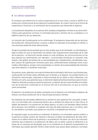 Sectores de la nueva economía 20+20                                                        | 169 |
ADMINISTRACIÓN Y COMPETITIVIDAD




4. La cultura corporativa

El contexto que determina la cultura organizativa en la que nace y actúa la AEPD es la
protección constitucional de los derechos fundamentales. Su misión marca así la forma de
organizarse y funcionar y la orientación de los proyectos que desarrolla la Agencia.

La Constitución Española, en su artículo 18.4, emplaza al legislador a limitar el uso de la infor-
mática para garantizar el honor, la intimidad personal y familiar de los ciudadanos y el
legítimo ejercicio de sus derechos.

La intuición del Constituyente se ha confirmado. El progresivo desarrollo de las técnicas
de recolección, almacenamiento y acceso a datos ha expuesto la privacidad, en efecto, a
una amenaza potencial antes desconocida.

Surge el concepto de privacidad que es más amplio que el de intimidad: La intimidad pro-
tege la esfera en que se desarrollan las facetas más singularmente reservadas de la vida
de la persona —el domicilio donde realiza su vida cotidiana, las comunicaciones en las
que expresa sus sentimientos, por ejemplo—, la privacidad constituye un conjunto, más
amplio, más global, de facetas de su personalidad que, aisladamente consideradas, pue-
den carecer de significación intrínseca pero que, coherentemente enlazadas entre sí por
medios informáticos, arrojan como precipitado un retrato de la personalidad del individuo
que tiene derecho a mantener reservado.

Era preciso, pues, delimitar una nueva frontera de la intimidad y del honor, una frontera que,
sustituyendo los límites antes definidos por el tiempo y el espacio, los proteja frente a la
utilización mecanizada, ordenada e indiscriminada de los datos a ellos referentes; una
frontera, en suma, que garantice que un elemento objetivamente provechoso para la huma-
nidad no redunde en perjuicio para las personas. La fijación de esa nueva frontera es el obje-
tivo de la previsión contenida en el artículo 18.4 de la Constitución, lo que se conoce
como privacidad.

El derecho a la protección de datos comparte con el derecho a la intimidad el objetivo de
ofrecer una eficaz protección de la vida privada personal y familiar.

No obstante, las principales diferencias se centran en dos aspectos Por una parte, el dere-
cho a la intimidad sólo comprende dentro de su ámbito los datos de la vida íntima. El
objeto del derecho a la protección de datos abarca, no sólo a los llamados datos íntimos
de la persona, sino también a cualquier otro tipo de dato personal, sea o no íntimo, esto
es, sea público o privado, que pueda ser conocido o empleado por terceros.

En segundo lugar, se encuentra el contenido. El derecho a la intimidad supone conferir a
la persona el poder jurídico de imponer a terceros el deber de abstenerse de toda intro-
misión en la esfera íntima de la persona y la prohibición de hacer uso de lo así conocido;
mientras que el derecho a la protección de datos, por su parte, supone la atribución a su
titular de un conjunto de facultades que no se contienen en el derecho fundamental a la
intimidad, que puede ejercitar frente a todo tercero que posea datos públicos o privados
 