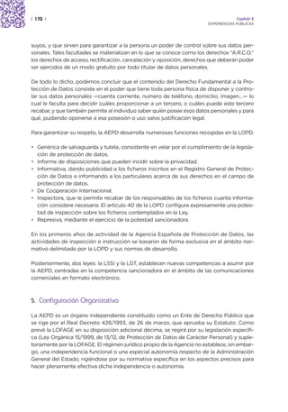 | 170 |                                                                              Capítulo 2
                                                                        EXPERIENCIAS PÚBLICAS




suyos, y que sirven para garantizar a la persona un poder de control sobre sus datos per-
sonales. Tales facultades se materializan en lo que se conoce como los derechos “A.R.C.O.”
los derechos de acceso, rectificación, cancelación y oposición, derechos que deberán poder
ser ejercidos de un modo gratuito por todo titular de datos personales.

De todo lo dicho, podemos concluir que el contenido del Derecho Fundamental a la Pro-
tección de Datos consiste en el poder que tiene toda persona física de disponer y contro-
lar sus datos personales —cuenta corriente, numero de teléfono, domicilio, imagen…— lo
cual le faculta para decidir cuáles proporcionar a un tercero, o cuáles puede este tercero
recabar, y que también permite al individuo saber quién posee esos datos personales y para
qué, pudiendo oponerse a esa posesión o uso salvo justificación legal.

Para garantizar su respeto, la AEPD desarrolla numerosas funciones recogidas en la LOPD.

• Genérica de salvaguarda y tutela, consistente en velar por el cumplimiento de la legisla-
  ción de protección de datos.
• Informe de disposiciones que pueden incidir sobre la privacidad.
• Informativa, dando publicidad a los ficheros inscritos en el Registro General de Protec-
  ción de Datos e informando a los particulares acerca de sus derechos en el campo de
  protección de datos.
• De Cooperación Internacional.
• Inspectora, que le permite recabar de los responsables de los ficheros cuanta informa-
  ción considere necesaria. El artículo 40 de la LOPD configura expresamente una potes-
  tad de inspección sobre los ficheros contemplados en la Ley.
• Represiva, mediante el ejercicio de la potestad sancionadora.

En los primeros años de actividad de la Agencia Española de Protección de Datos, las
actividades de inspección e instrucción se basaron de forma exclusiva en el ámbito nor-
mativo delimitado por la LOPD y sus normas de desarrollo.

Posteriormente, dos leyes: la LSSI y la LGT, establecen nuevas competencias a asumir por
la AEPD, centradas en la competencia sancionadora en el ámbito de las comunicaciones
comerciales en formato electrónico.



5. Configuración Organizativa

La AEPD es un órgano independiente constituido como un Ente de Derecho Público que
se rige por el Real Decreto 428/1993, de 26 de marzo, que aprueba su Estatuto. Como
prevé la LOFAGE en su disposición adicional décima, se regirá por su legislación específi-
ca (Ley Orgánica 15/1999, de 13/12, de Protección de Datos de Carácter Personal) y suple-
toriamente por la LOFAGE. El régimen jurídico propio de la Agencia no establece, sin embar-
go, una independencia funcional o una especial autonomía respecto de la Administración
General del Estado, rigiéndose por su normativa específica en los aspectos precisos para
hacer plenamente efectiva dicha independencia o autonomía.
 
