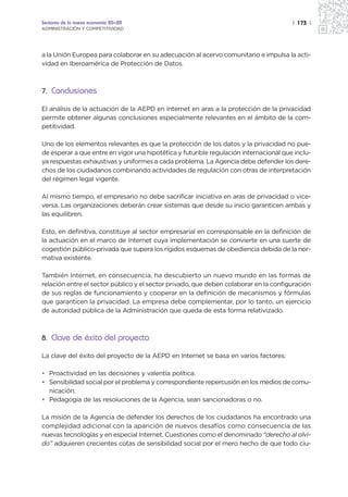 Sectores de la nueva economía 20+20                                                    | 173 |
ADMINISTRACIÓN Y COMPETITIVIDAD




a la Unión Europea para colaborar en su adecuación al acervo comunitario e impulsa la acti-
vidad en Iberoamérica de Protección de Datos.



7. Conclusiones

El análisis de la actuación de la AEPD en Internet en aras a la protección de la privacidad
permite obtener algunas conclusiones especialmente relevantes en el ámbito de la com-
petitividad.

Uno de los elementos relevantes es que la protección de los datos y la privacidad no pue-
de esperar a que entre en vigor una hipotética y futurible regulación internacional que inclu-
ya respuestas exhaustivas y uniformes a cada problema. La Agencia debe defender los dere-
chos de los ciudadanos combinando actividades de regulación con otras de interpretación
del régimen legal vigente.

Al mismo tiempo, el empresario no debe sacrificar iniciativa en aras de privacidad o vice-
versa. Las organizaciones deberán crear sistemas que desde su inicio garanticen ambas y
las equilibren.

Esto, en definitiva, constituye al sector empresarial en corresponsable en la definición de
la actuación en el marco de Internet cuya implementación se convierte en una suerte de
cogestión público-privada que supera los rígidos esquemas de obediencia debida de la nor-
mativa existente.

También Internet, en consecuencia, ha descubierto un nuevo mundo en las formas de
relación entre el sector público y el sector privado, que deben colaborar en la configuración
de sus reglas de funcionamiento y cooperar en la definición de mecanismos y fórmulas
que garanticen la privacidad. La empresa debe complementar, por lo tanto, un ejercicio
de autoridad pública de la Administración que queda de esta forma relativizado.



8. Clave de éxito del proyecto

La clave del éxito del proyecto de la AEPD en Internet se basa en varios factores:

• Proactividad en las decisiones y valentía política.
• Sensibilidad social por el problema y correspondiente repercusión en los medios de comu-
  nicación.
• Pedagogía de las resoluciones de la Agencia, sean sancionadoras o no.

La misión de la Agencia de defender los derechos de los ciudadanos ha encontrado una
complejidad adicional con la aparición de nuevos desafíos como consecuencia de las
nuevas tecnologías y en especial Internet. Cuestiones como el denominado “derecho al olvi-
do” adquieren crecientes cotas de sensibilidad social por el mero hecho de que todo ciu-
 