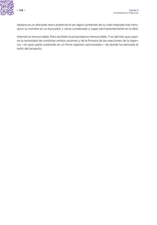 | 174 |                                                                                 Capítulo 2
                                                                           EXPERIENCIAS PÚBLICAS




dadano es un afectado real o potencial al ver algún contenido de su vida indexado tras intro-
ducir su nombre en un buscador y verse condenado a vagar permanentemente en la Red.

Internet es irrenunciable. Pero también la privacidad es irrenunciable. Y es del reto que supo-
ne la necesidad de combinar ambos axiomas y de la firmeza de las reacciones de la Agen-
cia —en gran parte sostenido en un firme régimen sancionador— de donde ha derivado el
éxito del proyecto.
 