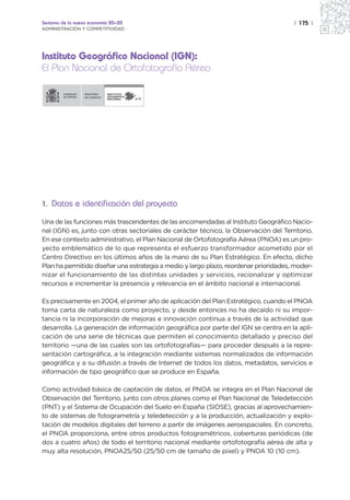 Sectores de la nueva economía 20+20                                                   | 175 |
ADMINISTRACIÓN Y COMPETITIVIDAD




Instituto Geográfico Nacional (IGN):
El Plan Nacional de Ortofotografía Aérea

                  MINISTERIO   INSTITUTO
                  DE FOMENTO   GEOGRÁFICO
                               NACIONAL




1. Datos e identificación del proyecto

Una de las funciones más trascendentes de las encomendadas al Instituto Geográfico Nacio-
nal (IGN) es, junto con otras sectoriales de carácter técnico, la Observación del Territorio.
En ese contexto administrativo, el Plan Nacional de Ortofotografía Aérea (PNOA) es un pro-
yecto emblemático de lo que representa el esfuerzo transformador acometido por el
Centro Directivo en los últimos años de la mano de su Plan Estratégico. En efecto, dicho
Plan ha permitido diseñar una estrategia a medio y largo plazo, reordenar prioridades, moder-
nizar el funcionamiento de las distintas unidades y servicios, racionalizar y optimizar
recursos e incrementar la presencia y relevancia en el ámbito nacional e internacional.

Es precisamente en 2004, el primer año de aplicación del Plan Estratégico, cuando el PNOA
toma carta de naturaleza como proyecto, y desde entonces no ha decaído ni su impor-
tancia ni la incorporación de mejoras e innovación continua a través de la actividad que
desarrolla. La generación de información geográfica por parte del IGN se centra en la apli-
cación de una serie de técnicas que permiten el conocimiento detallado y preciso del
territorio —una de las cuales son las ortofotografías— para proceder después a la repre-
sentación cartográfica, a la integración mediante sistemas normalizados de información
geográfica y a su difusión a través de Internet de todos los datos, metadatos, servicios e
información de tipo geográfico que se produce en España.

Como actividad básica de captación de datos, el PNOA se integra en el Plan Nacional de
Observación del Territorio, junto con otros planes como el Plan Nacional de Teledetección
(PNT) y el Sistema de Ocupación del Suelo en España (SIOSE), gracias al aprovechamien-
to de sistemas de fotogrametría y teledetección y a la producción, actualización y explo-
tación de modelos digitales del terreno a partir de imágenes aeroespaciales. En concreto,
el PNOA proporciona, entre otros productos fotogramétricos, coberturas periódicas (de
dos a cuatro años) de todo el territorio nacional mediante ortofotografía aérea de alta y
muy alta resolución, PNOA25/50 (25/50 cm de tamaño de pixel) y PNOA 10 (10 cm).
 