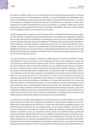 | 176 |                                                                                Capítulo 2
                                                                          EXPERIENCIAS PÚBLICAS




De hecho, el PNOA surge como consecuencia de la profunda descoordinación existente
en la producción de ortofotografías en España. Las ortofotografías son fotografías verti-
cales con utilidades diversas, que permiten medir, comparar, eliminar sombras y, en gene-
ral, presentar la realidad territorial de manera no deformada; se obtienen a través de la
realización de vuelos fotogramétricos sobre el territorio y se utilizan, entre otras muchas
aplicaciones, para la elaboración posterior del Mapa Topográfico Nacional, misión original
encomendada al IGN en el momento de su creación.

Hasta la elaboración y puesta en marcha de este Plan, la multiplicidad de productores públi-
cos de ortofotos (necesarias para el desarrollo de sus competencias respectivas) adolecía
de una falta absoluta de coordinación, repitiéndose muchos de esos vuelos fotogramétri-
cos por parte de distintos organismos públicos: Ministerios (básicamente Costas, Medioam-
biente, Defensa, Vivienda, Catastro o Agricultura, por citar los más significativos), Comu-
nidades Autónomas y grandes Ayuntamientos. Esa descoordinación suponía, a su vez, un
despilfarro de gasto que, gracias al Plan, ha sido drásticamente reducido a través de la cola-
boración entre todos los agentes productores. En concreto, el ahorro generado alcanza casi
los 50 millones de euros al año.

¿En qué consiste esa actuación conjunta y colaborativa en el marco del PNOA? Funda-
mentalmente en que, a iniciativa y con el liderazgo del IGN, se ha conseguido contar con
una cobertura total del territorio español cada 3 años a disposición de todas las Adminis-
traciones Públicas, sobre la base del consenso que son capaces de generar las cuestiones
técnicas. A diferencia de los temas que tienen connotaciones políticas, directas o indirec-
tas, donde las dificultades para la colaboración y el acuerdo suelen ser habituales y termi-
nan embarrancando muchos proyectos, normalmente los problemas de carácter técnico
están en manos de técnicos y no de políticos, es decir, de funcionarios centrados en
aspectos operativos de los proyectos y que manejan un lenguaje común con los técnicos
de otras instancias administrativas, nacionales o incluso internacionales. En el caso del
Plan Nacional de Ortofotografía Aérea, se ha conseguido la plena participación de la
Administración de las Comunidades Autónomas por dos vías distintas y complementa-
rias: por un lado, mediante la definición de especificaciones técnicas comunes, y por otro,
mediante el establecimiento de un modelo de financiación conjunto, en el que cada Comu-
nidad financia sólo un tercio del coste de la generación de ortofotos de su territorio y la
Administración General del Estado financia los dos tercios restantes.

La cobertura de imagen aérea digital a muy alta resolución de toda España (se han reali-
zado hasta el momento tres coberturas completas) es esencial para satisfacer las necesi-
dades de las Administraciones Públicas en materia de información geográfica básica y de
referencia para el ejercicio de sus competencias, así como para satisfacer servicios bási-
cos que demanda la sociedad en materia de desarrollo regional, ordenación territorial,
análisis de dinámica rural y de expansión urbana, análisis de dinámica litoral, gestión de
recursos naturales, determinación de zonas inundables, inventario forestal y control de hume-
dales, entre otros. Adicionalmente, y en tanto que explotaciones concretas de este Plan,
deben destacarse los ejemplos paradigmáticos de la renovación periódica del SIGPAC
(Sistema de Información Geográfica de la Política Agraria Común que gestiona el Fondo
Español de Garantía Agraria- FEGA), la actualización de las bases y series cartográficas ins-
 