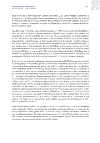 Sectores de la nueva economía 20+20                                                   | 177 |
ADMINISTRACIÓN Y COMPETITIVIDAD




titucionales de la Administración General del Estado y las Comunidades Autónomas, la
actualización del Sistema de Información Urbana de la Secretaría de Estado de Vivienda,
el mantenimiento de la base geométrica de la Dirección General del Catastro o la aplica-
ción de la Directiva del Agua en las cuencas hidrográficas españolas por parte de la Direc-
ción General del Agua.

Aparte de eso, el modo de actuación que respalda el PNOA genera un ahorro indirecto deri-
vado del hecho de que se evita una duplicación de esfuerzo y de gasto pero, todavía más
importante, al eliminarse la falta de coherencia y homogeneidad de los análisis basados
en esta información, se produce también un ahorro directo derivado de que este proyec-
to nacional es cofinanciado por la Administración General del Estado —fundamentalmen-
te a través del IGN— y por las Comunidades Autónomas, en la proporción 66%-34%, lo
que supone que la Administración General del Estado ahorra, como mínimo, un 34% del
gasto que necesitaría realizar si actuase en solitario, y las Comunidades Autónomas, como
mínimo, un 66% por la misma razón. Ello cuenta además con la ventaja añadida de que la
información geográfica que manejan todas las Administraciones Públicas es idéntica y se
inserta automáticamente y de forma homogénea en el contexto nacional completo.

A su vez, el marco de actuación conjunta que proporciona el PNOA ha permitido al Insti-
tuto Geográfico Nacional recuperar la visibilidad e importancia perdidas como conse-
cuencia de la fragmentación del sector cartográfico español, derivada a su vez del desa-
rrollo del Estado de las Autonomías y de los avances técnicos operados en el campo de la
cartografía y la información geográfica. En ese sentido, la dinámica colaborativa que se
ha creado entre los diferentes institutos cartográficos autonómicos y el Instituto Geográ-
fico Nacional en lo relativo a Observación del Territorio, ha devuelto a este Centro Directi-
vo un protagonismo que le ha permitido impulsar y liderar la creación del Sistema Carto-
gráfico Nacional. En una línea clara de racionalidad y eficiencia, merece destacarse la
contribución del Sistema Cartográfico Nacional como sistema de coordinación interadmi-
nistrativa, que ha supuesto la consagración de un modelo público de actuación en el que
todos los agentes productores de cartografía oficial respetan principios comunes (parti-
cularmente, los formulados por la Directiva INSPIRE, en cuya aplicación España constitu-
ye hoy una referencia en Europa). En definitiva, el sistema está fundamentado en la unici-
dad técnica y en la capacidad de actuación conjunta y de utilización compartida, lo que
supone una mejora de la eficiencia del gasto público y una garantía de calidad en la infor-
mación geográfica española.

Para terminar esta introducción general al proyecto, conviene añadir que el ahorro gene-
rado en el gasto público no ha supuesto un problema sobrevenido para las empresas del
sector, que ahora tienen garantizado un plan de trabajo y un modelo que es también el
que se está aplicando en Portugal y en Iberoamérica con especificaciones técnicas idénti-
cas al PNOA, lo que les está permitiendo ser adjudicatarias y ganar muchos de los con-
cursos que se convocan en esos inmensos territorios.
 