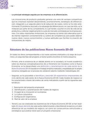 | 16 |                                                                                  Capítulo 0
                                                 EL PROYECTO SECTORES DE LA NUEVA ECONOMÍA 20+20




· La principal estrategia seguida por las empresas es la diferenciación.

  Las innovaciones de producto graduales generan una serie de ventajas competitivas
  que las empresas explotan desarrollando, prioritariamente, estrategias de diferencia-
  ción, relegando a un segundo plano la de reducción de costes, como se ha visto ante-
  riormente. El problema asociado a la estrategia de diferenciación, en caso de éxito, es la
  imitación por parte de los competidores, lo cual tiende a acortar el ciclo de vida de los
  productos y a afectar negativamente la cuota de mercado controlada por la empresa pio-
  nera. Con estas importantes limitaciones, las empresas no tienen otra alternativa que la
  de intentar regenerar constantemente su cartera de competencias para poder obtener
  nuevas ideas, nuevos conocimientos y nuevas aptitudes que faciliten la creación de
  innovaciones de mejora.




Estructura de las publicaciones Nueva Economía 20+20
En todos los libros correspondientes a los nueve sectores analizados a lo largo de la pri-
mera y la segunda fase del proyecto, el lector podrá encontrar el mismo esquema:

· Primero, ante la existencia de un debate abierto en la sociedad y el mundo académico
  sobre las diversas conceptualizaciones de un fenómeno tan novedoso como la Nueva
  Economía, se ha desarrollado una definición y caracterización de cada sector de la
  Nueva Economía 20+20 basada en el trabajo empírico realizado y respaldada por el amplio
  consenso otorgado por el proceso de validación abierto mediante metodologías 2.0.

· Segundo, se ha procedido a identificar y describir 20 experiencias empresariales de
  éxito dentro de cada sector de la Nueva Economía 20+20. Cada modelo de negocio se
  ha caracterizado a través del análisis de varios indicadores a partir de los siguientes ejes
  temáticos:

  1.   Descripción del proyecto empresarial.
  2.   Identificación y caracterización del modelo de negocio.
  3.   El papel de la innovación en la empresa.
  4.   La cultura corporativa.
  5    Configuración organizativa.
  6.   Red de valor de la empresa.

· Tercero, una vez analizadas las experiencias de la Nueva Economía 20+20, se han resal-
  tado 20 claves del éxito de cada sector, determinando y describiendo la esencia y el valor
  diferencial de sus modelos de negocio, así como las consecuencias estructurales y
  estratégicas que podrían tener para un proyecto empresarial.
 