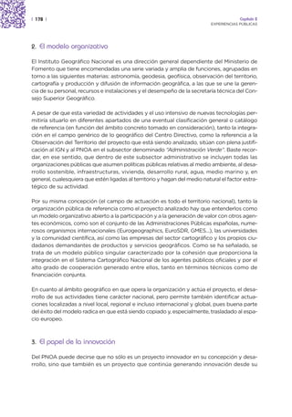 | 178 |                                                                                  Capítulo 2
                                                                            EXPERIENCIAS PÚBLICAS




2. El modelo organizativo

El Instituto Geográfico Nacional es una dirección general dependiente del Ministerio de
Fomento que tiene encomendadas una serie variada y amplia de funciones, agrupadas en
torno a las siguientes materias: astronomía, geodesia, geofísica, observación del territorio,
cartografía y producción y difusión de información geográfica, a las que se une la geren-
cia de su personal, recursos e instalaciones y el desempeño de la secretaría técnica del Con-
sejo Superior Geográfico.

A pesar de que esta variedad de actividades y el uso intensivo de nuevas tecnologías per-
mitiría situarlo en diferentes apartados de una eventual clasificación general o catálogo
de referencia (en función del ámbito concreto tomado en consideración), tanto la integra-
ción en el campo genérico de lo geográfico del Centro Directivo, como la referencia a la
Observación del Territorio del proyecto que está siendo analizado, sitúan con plena justifi-
cación al IGN y al PNOA en el subsector denominado “Administración Verde”. Baste recor-
dar, en ese sentido, que dentro de este subsector administrativo se incluyen todas las
organizaciones públicas que asumen políticas públicas relativas al medio ambiente, al desa-
rrollo sostenible, infraestructuras, vivienda, desarrollo rural, agua, medio marino y, en
general, cualesquiera que estén ligadas al territorio y hagan del medio natural el factor estra-
tégico de su actividad.

Por su misma concepción (el campo de actuación es todo el territorio nacional), tanto la
organización pública de referencia como el proyecto analizado hay que entenderlos como
un modelo organizativo abierto a la participación y a la generación de valor con otros agen-
tes económicos, como son el conjunto de las Administraciones Públicas españolas, nume-
rosos organismos internacionales (Eurogeographics, EuroSDR, GMES...), las universidades
y la comunidad científica, así como las empresas del sector cartográfico y los propios ciu-
dadanos demandantes de productos y servicios geográficos. Como se ha señalado, se
trata de un modelo público singular caracterizado por la cohesión que proporciona la
integración en el Sistema Cartográfico Nacional de los agentes públicos oficiales y por el
alto grado de cooperación generado entre ellos, tanto en términos técnicos como de
financiación conjunta.

En cuanto al ámbito geográfico en que opera la organización y actúa el proyecto, el desa-
rrollo de sus actividades tiene carácter nacional, pero permite también identificar actua-
ciones localizadas a nivel local, regional e incluso internacional y global, pues buena parte
del éxito del modelo radica en que está siendo copiado y, especialmente, trasladado al espa-
cio europeo.



3. El papel de la innovación

Del PNOA puede decirse que no sólo es un proyecto innovador en su concepción y desa-
rrollo, sino que también es un proyecto que continúa generando innovación desde su
 