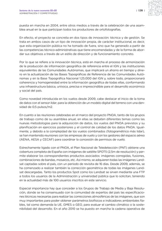 Sectores de la nueva economía 20+20                                                   | 179 |
ADMINISTRACIÓN Y COMPETITIVIDAD




puesta en marcha en 2004, entre otros medios a través de la celebración de una asam-
blea anual en la que participan todos los productores de ortofotografías.

En efecto, el proyecto se concreta en dos tipos de innovación: técnica y de gestión. Se
trata en ambos casos de un tipo de innovación propia, de carácter institucional, es decir,
que esta organización pública no ha tomado de fuera, sino que ha generado a partir de
las competencias técnico-administrativas que tiene encomendadas y de la forma de abor-
dar sus objetivos a través de un estilo de dirección y de funcionamiento concreto.

Por lo que se refiere a la innovación técnica, está en marcha el proceso de armonización
de la producción de información geográfica de referencia entre el IGN y las instituciones
equivalentes de las Comunidades Autónomas, que implicará un ahorro en tiempo y dine-
ro en la actualización de las Bases Topográficas de Referencia de las Comunidades Autó-
nomas y en la Base Topográfica Nacional 1:25.000 del IGN y, sobre todo, proporcionará
coherencia y homogeneidad entre la información geográfica de todas ellas, conformando
una infraestructura básica, unívoca, precisa e imprescindible para el desarrollo económico
y social del país.

Como novedad introducida en los vuelos desde 2009, cabe destacar el inicio de la toma
de datos con el sensor lidar, para la obtención de un modelo digital del terreno con una den-
sidad de 0,5 pulsos/m2.

En cuanto a las reuniones celebradas en el marco del proyecto PNOA, tanto de los grupos
de trabajo como de su asamblea anual, en ellas se debaten diferentes temas como las
nuevas metodologías para la adquisición de datos, los vuelos del PNOA previstos y su
planificación en ejercicios posteriores y el control de calidad de los datos PNOA. Igual-
mente, y debido a la complejidad de los vuelos combinados (fotogramétrico más lidar),
se han mantenido reuniones con las empresas de vuelo y con los gestores del espacio aéreo
(AENA, AESA y CECAF) para coordinar la concesión de permisos de vuelo.

Estrechamente ligado con el PNOA, el Plan Nacional de Teledetección (PNT) obtiene una
cobertura completa de España con imágenes de satélite SPOT5 (2,5m de resolución) y per-
mite elaborar los correspondientes productos asociados: imágenes corregidas, fusiones,
combinaciones de bandas, mosaicos, etc. Así mismo, se adquieren todas las imágenes Land-
sat captadas sobre el país, con un período de revisita de 16 días. Desde 2009, además, se
ha comenzado a realizar también la corrección geométrica de todas las imágenes Land-
sat descargadas. Tanto los productos Spot como los Landsat se sirven mediante una FTP
a todos los usuarios de la Administración y universidad pública que lo solicitan, teniendo
en la actualidad más de 100 usuarios inscritos en este servicio.

Especial importancia hay que conceder a los Grupos de Trabajo de Media y Baja Resolu-
ción, donde se ha consensuado con la comunidad de expertos del país las especificacio-
nes técnicas necesarias para realizar las correcciones atmosféricas de las imágenes, que son
muy importantes para poder obtener parámetros biofísicos e indicadores ambientales fia-
bles, tal como demanda la UE, GMES o GEO, para evaluar el cambio climático o la soste-
nibilidad del desarrollo. En el año 2010 se ha puesto en marcha la cadena operativa de
 