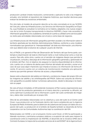 | 180 |                                                                               Capítulo 2
                                                                         EXPERIENCIAS PÚBLICAS




producción Landsat (media resolución), comenzando a aplicarla no sólo a las imágenes
actuales, sino también al repositorio de imágenes históricas, que resultan decisivas para
evaluar las tendencias evolutivas ambientales.

Por otro lado, el modelo de actuación descrito se ha visto concretado en la Ley 14/2010,
de 5 de julio, sobre las Infraestructuras y los Servicios de Información Geográfica en Espa-
ña, cuya finalidad es actualizar la normativa en la materia, adaptarla a las nuevas exigen-
cias de la Unión Europea transponiendo la directiva INSPIRE y hacer más accesible la
información geográfica a los ciudadanos, teniendo en cuenta su utilidad como servicio públi-
co, tanto para actividades relacionadas con el ocio o como base de negocios.

Las infraestructuras de información geográfica permiten acceder a la información sobre el
territorio aportada por las distintas Administraciones Públicas, conforme a unos modelos
normalizados que garantizan la “interoperabilidad” de toda esa información; una informa-
ción que deberá estar al alcance de cualquier usuario de Internet.

Así, el PNOA y en general el Plan de Observación del Territorio del que forma parte, con-
templa la diseminación de toda la información tanto a nivel institucional como a nivel de
usuario. Para ello, entre otros, cuenta con el servidor de imágenes Iberpix que permite la
visualización, consulta y descarga de la información geográfica generada y gestionada en
el ámbito del Plan. Con el objetivo de asegurar la máxima disponibilidad de la informa-
ción, cuenta con un sistema de alertas para informar del estado del servidor y avisar en el
caso de que surja algún imprevisto que impida el acceso a la información de forma efi-
ciente. El servicio cuenta con un sistema de monitorización mediante una aplicación
externa que permite generar informes de acceso y disponibilidad.

Iberpix está a disposición del público en Internet y combina los mapas del propio IGN con
las imágenes de satélite y las ortofotografías del PNOA. Sobre ese conjunto de informa-
ción geográfica es posible realizar numerosas aplicaciones, desde la descarga o la impre-
sión en papel.

De cara al futuro inmediato, el IGN pretende incorporar al Plan nuevas organizaciones que
hacen uso de los productos generados en el marco descrito y aumentar su difusión, así
como optimizar la producción de la información a partir del vuelo combinado de imáge-
nes y datos lidar coordinado por el propio IGN.

Otra de las actividades relacionadas con la cobertura y usos del suelo es el Corine Land
Cover, cuya producción se ha finalizado dentro del marco establecido por la Agencia
Europea de Medio Ambiente, para la obtención de coberturas de Europa con datos de ocu-
pación del suelo. La producción en el ámbito de España también se desarrolla de forma
cooperativa con las Comunidades Autónomas bajo la coordinación del IGN.

Relacionadas con SIOSE y con el proyecto Corine Land Cover, el IGN ha participado y
liderado reuniones y seminarios europeos relativos a ocupación de suelo para mejorar la
coordinación entre la implantación de INSPIRE, el desarrollo de la iniciativa GMES de la
Comisión Europea, la mejora de los actuales servicios de la red EIONET de la Agencia Euro-
 