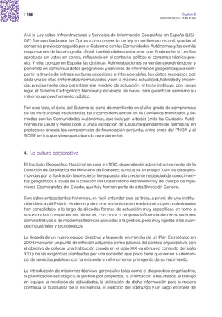 | 182 |                                                                                 Capítulo 2
                                                                           EXPERIENCIAS PÚBLICAS




Así, la Ley sobre Infraestructuras y Servicios de Información Geográfica en España (LISI-
GE) fue aprobada por las Cortes como proyecto de ley en un tiempo record, gracias al
consenso previo conseguido por el Gobierno con las Comunidades Autónomas y los demás
responsables de la cartografía oficial; también debe destacarse que, finalmente, la Ley fue
aprobada sin votos en contra, reflejando en el contexto político el consenso técnico pre-
vio. Y ello, porque en España las distintas Administraciones ya venían coordinándose y
poniendo en común sus datos geográficos y servicios de información geográfica para com-
partir, a través de infraestructuras accesibles e interoperables, los datos recogidos por
cada una de ellas en formatos normalizados y con la máxima actualidad, fiabilidad y eficien-
cia; precisamente para garantizar ese modelo de actuación, el texto instituye, con rango
legal, el Sistema Cartográfico Nacional y establece las bases para garantizar asimismo su
máximo aprovechamiento público.

Por otro lado, el éxito del Sistema se pone de manifiesto en el alto grado de compromiso
de las instituciones involucradas, tal y como demuestran los 18 Convenios tramitados y fir-
mados con las Comunidades Autónomas, que incluyen a todas (más las Ciudades Autó-
nomas de Ceuta y Melilla) con la única excepción de Cataluña (pendiente de formalizar en
protocolos anexos los compromisos de financiación conjunta, entre otros del PNOA y el
SIOSE en los que viene participando normalmente).



4. La cultura corporativa

El Instituto Geográfico Nacional se crea en 1870, dependiente administrativamente de la
Dirección de Estadística del Ministerio de Fomento, aunque ya en el siglo XVIII las ideas pro-
movidas por la Ilustración favorecieron la respuesta a la creciente necesidad de conocimien-
tos geográficos a través de la creación del Observatorio Astronómico y del cuerpo de Inge-
nieros Cosmógrafos del Estado, que hoy forman parte de esta Dirección General.

Con estos antecedentes históricos, es fácil entender que se trata, a priori, de una institu-
ción clásica del Estado Moderno y de corte administrativo tradicional, cuyos profesionales
han consolidado a lo largo de décadas formas de actuación muy específicas en torno a
sus estrictas competencias técnicas, con poca o ninguna influencia de otros sectores
administrativos o de modernas técnicas aplicadas a la gestión, pero muy ligadas a los avan-
ces industriales y tecnológicos.

La llegada de un nuevo equipo directivo y la puesta en marcha de un Plan Estratégico en
2004 marcaron un punto de inflexión actuando como palanca del cambio organizativo, con
el objetivo de colocar una Institución creada en el siglo XIX en el nuevo contexto del siglo
XXI y de las exigencias planteadas por una sociedad que poco tiene que ver en su deman-
da de servicios públicos con la existente en el momento primigenio de su nacimiento.

La introducción de modernas técnicas gerenciales tales como el diagnóstico organizativo,
la planificación estratégica, la gestión por proyectos, la orientación a resultados, el trabajo
en equipo, la medición de actividades, la utilización de dicha información para la mejora
continua, la búsqueda de la excelencia, el ejercicio del liderazgo y un largo etcétera de
 