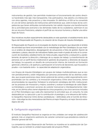 Sectores de la nueva economía 20+20                                                    | 183 |
ADMINISTRACIÓN Y COMPETITIVIDAD




instrumentos de gestión, han permitido modernizar el funcionamiento del centro directi-
vo haciéndolo más ágil, más transparente, más participativo, más abierto a la interacción
con otros agentes, más proactivo y más innovador. En definitiva, el IGN se ha convertido
en uno de tantos ejemplos de instituciones administrativas que, sobre la base de las com-
petencias que tienen atribuidas normativamente, han sabido impulsar una transformación
de su actividad para acercarse a las demandas reales de los ciudadanos, optimizar el uso
de sus recursos financieros, adaptar el perfil de sus recursos humanos y diseñar una estra-
tegia de futuro.

Dos iniciativas resultan especialmente destacables en este apartado: el establecimiento de la
figura del Responsable de Proyecto y la creación de los Grupos de Impulso Estratégico.

El Responsable de Proyecto es el encargado de diseñar el proyecto que desarrolle el ámbito
de actividad que tiene encomendado con la metodología del Plan Estratégico (lo que impli-
ca un análisis de diagnóstico, desagregación de actuaciones e hitos de gestión, fijación de
calendario y plazos, elección de indicadores fiables para medir el grado de éxito en la conse-
cución de resultados, establecimiento de metas anuales, seguimiento y evaluación) y, parale-
lamente, de ejercer la dirección y liderazgo de su equipo de trabajo. La transformación de
personas con un perfil técnico tradicional en gestores de proyectos y directores de equipos
de trabajo, ha supuesto un desafío de comunicación interna, de inversión en formación
gerencial y directiva y de apertura y participación en la toma de decisiones, que ha puesto a
prueba —con bastante éxito— la capacidad de adaptación organizativa.

Los Grupos de Impulso Estratégico son grupos de trabajo multidisciplinares que se reú-
nen periódicamente y están integrados por personas provenientes de las distintas unida-
des, que ocupan posiciones clave, tienen potencial de carrera y están especialmente com-
prometidas con los cambios y la innovación organizativa. Entre otras funciones, tienen
encomendadas las siguientes: fortalecer la orientación estratégica del IGN, institucionali-
zar los procesos de innovación y mejora, coordinar y evaluar la estrategia de cada Objeti-
vo Estratégico y promover acciones de carácter transversal o interdepartamental. Ade-
más, en los últimos años vienen eligiendo los cinco proyectos y los cinco servicios incluidos
en el Plan Estratégico que cada año representan la actividad que, en conjunto, ha sido
destacable por su ejecución y por la contribución al prestigio y a la relevancia del Institu-
to Geográfico Nacional. Entre dichas candidaturas —defendidas ante el Comité de Direc-
ción— éste elige las dos merecedoras del Premio al mejor Proyecto y al mejor Servicio estra-
tégico del año.



5. Configuración organizativa

El Instituto Geográfico Nacional se organiza en tres unidades con rango de subdirección
general, más un organismo autónomo de carácter comercial cuya presidencia ostenta el
Director general del IGN.

La competencia sobre Observación del Territorio se incardina en la subdirección de Car-
tografía, que es también la unidad responsable del proyecto PNOA.
 