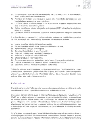 Sectores de la nueva economía 20+20                                                   | 187 |
ADMINISTRACIÓN Y COMPETITIVIDAD




3b. Constituirse en centro de referencia científica nacional y proporcionar asistencia téc-
    nica a otras Administraciones Públicas.
4a. Promover productos y servicios que se ajusten a las necesidades de la sociedad y de
    los ciudadanos y garantizar su accesibilidad.
4b. Cooperar con las Administraciones públicas españolas, europeas e iberoamericanas
    para el desarrollo económico y social.
5a. Aplicar modelos de calidad a todas las actividades del IGN e impulsar la orientación
    de servicio público.
5b. Desarrollar políticas internas que favorezcan un funcionamiento integrado y eficiente.

A la vista del tiempo transcurrido y de los resultados ya logrados, los objetivos operativos
del Plan, a partir de 2011, han quedado redefinidos de la siguiente manera:

1a.   Liderar la política pública de la geoinformación.
1b.   Garantizar el ejercicio eficaz de las responsabilidades del IGN.
2a.   Aprovechar las ventajas tecnológicas.
2b.   Garantizar la calidad de la geoinformación.
3a.   Promover proyectos de investigación orientada.
3b.   Promover la innovación científico-técnica.
4a.   Ofrecer productos y servicios útiles.
4b.   Cooperar para promover aplicaciones social y económicamente sostenibles.
5a.   Orientar el servicio público del IGN a partir de la mejora continua.
5b.   Desarrollar políticas internas integradoras y eficientes.

El Plan Estratégico se acompaña de un sistema normalizado (tanto cuantitativo como
cualitativo) de seguimiento y evaluación, para lo que cuenta con una comisión específica
y la correspondiente herramienta informática, además de un Manual de Gestión y una
serie de fichas para cada proyecto o servicio.



7. Conclusiones

El análisis del proyecto PNOA permite obtener diversas conclusiones en el terreno exclu-
sivamente organizativo y también en el contexto económico general.

Empezando por este último, quizá el más significativo para el proyecto Nueva Economía
20+20 sea el relacionado con el impulso de la competitividad. En efecto, la obligación de
los poderes públicos de dar acceso a los ciudadanos a los servicios de información geo-
gráfica integrados en los planes e infraestructuras mencionados, facilitan la incorporación
a la sociedad del conocimiento y el aprovechamiento de sus múltiples capacidades para
el diseño y ejecución de proyectos de base territorial, generadores de actividad y desarrollo
económico.

Por añadidura, el establecimiento, desarrollo y explotación de las infraestructuras de infor-
mación geográfica —como han reconocido en un documento reciente empresas multina-
cionales punteras del sector (“Spatial Information in the New Zealand Economy. Realising
 