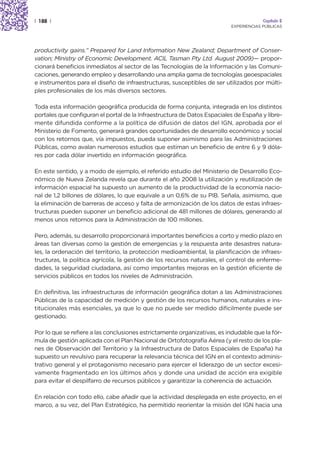 | 188 |                                                                                Capítulo 2
                                                                          EXPERIENCIAS PÚBLICAS




productivity gains.” Prepared for Land Information New Zealand; Department of Conser-
vation; Ministry of Economic Development. ACIL Tasman Pty Ltd. August 2009)— propor-
cionará beneficios inmediatos al sector de las Tecnologías de la Información y las Comuni-
caciones, generando empleo y desarrollando una amplia gama de tecnologías geoespaciales
e instrumentos para el diseño de infraestructuras, susceptibles de ser utilizados por múlti-
ples profesionales de los más diversos sectores.

Toda esta información geográfica producida de forma conjunta, integrada en los distintos
portales que configuran el portal de la Infraestructura de Datos Espaciales de España y libre-
mente difundida conforme a la política de difusión de datos del IGN, aprobada por el
Ministerio de Fomento, generará grandes oportunidades de desarrollo económico y social
con los retornos que, vía impuestos, pueda suponer asimismo para las Administraciones
Públicas, como avalan numerosos estudios que estiman un beneficio de entre 6 y 9 dóla-
res por cada dólar invertido en información geográfica.

En este sentido, y a modo de ejemplo, el referido estudio del Ministerio de Desarrollo Eco-
nómico de Nueva Zelanda revela que durante el año 2008 la utilización y reutilización de
información espacial ha supuesto un aumento de la productividad de la economía nacio-
nal de 1,2 billones de dólares, lo que equivale a un 0,6% de su PIB. Señala, asimismo, que
la eliminación de barreras de acceso y falta de armonización de los datos de estas infraes-
tructuras pueden suponer un beneficio adicional de 481 millones de dólares, generando al
menos unos retornos para la Administración de 100 millones.

Pero, además, su desarrollo proporcionará importantes beneficios a corto y medio plazo en
áreas tan diversas como la gestión de emergencias y la respuesta ante desastres natura-
les, la ordenación del territorio, la protección medioambiental, la planificación de infraes-
tructuras, la política agrícola, la gestión de los recursos naturales, el control de enferme-
dades, la seguridad ciudadana, así como importantes mejoras en la gestión eficiente de
servicios públicos en todos los niveles de Administración.

En definitiva, las infraestructuras de información geográfica dotan a las Administraciones
Públicas de la capacidad de medición y gestión de los recursos humanos, naturales e ins-
titucionales más esenciales, ya que lo que no puede ser medido difícilmente puede ser
gestionado.

Por lo que se refiere a las conclusiones estrictamente organizativas, es indudable que la fór-
mula de gestión aplicada con el Plan Nacional de Ortofotografía Aérea (y el resto de los pla-
nes de Observación del Territorio y la Infraestructura de Datos Espaciales de España) ha
supuesto un revulsivo para recuperar la relevancia técnica del IGN en el contexto adminis-
trativo general y el protagonismo necesario para ejercer el liderazgo de un sector excesi-
vamente fragmentado en los últimos años y donde una unidad de acción era exigible
para evitar el despilfarro de recursos públicos y garantizar la coherencia de actuación.

En relación con todo ello, cabe añadir que la actividad desplegada en este proyecto, en el
marco, a su vez, del Plan Estratégico, ha permitido reorientar la misión del IGN hacia una
 