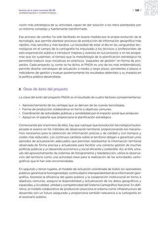 Sectores de la nueva economía 20+20                                                       | 189 |
ADMINISTRACIÓN Y COMPETITIVIDAD




visión más estratégica de su actividad, capaz de dar solución a los retos planteados por
un entorno complejo y fuertemente transformado.

Ese proceso de cambio ha sido facilitado en buena medida por la propia evolución de la
tecnología, que permite plantear procesos de producción de información geográfica más
rápidos, más sencillos y más baratos. La necesidad de estar al día en las vanguardias tec-
nológicas en el campo de la cartografía ha impulsado a los técnicos y profesionales de
esta organización pública a introducir mejoras y avances en sus procesos y en los progra-
mas que los sustentan, al tiempo que la metodología de la planificación estratégica ha
permitido traducir esas iniciativas en prácticos “paquetes de gestión” en forma de pro-
yectos. Cada proyecto (y, como se ha dicho, el PNOA es uno de los más emblemáticos),
permite diseñar estrategias de actuación a medio y largo plazo, someterlas a plazos e
indicadores de gestión y evaluar posteriormente los resultados obtenidos y su impacto en
la política pública desarrollada.



8. Clave de éxito del proyecto

La clave del éxito del proyecto PNOA es el resultado de cuatro factores complementarios:

•   Aprovechamiento de las ventajas que se derivan de las nuevas tecnologías.
•   Forma de producción colaborativa en torno a objetivos comunes.
•   Coordinación de actividades públicas y sensibilidad por el impacto social que producen.
•   Apoyo en el soporte que proporciona la planificación estratégica.

Comenzando por el primero de ellos, hay que subrayar que la evolución tecnológica ha pro-
piciado el avance en los métodos de observación territorial, proporcionando los mecanis-
mos necesarios para la obtención de información precisa y de calidad y con tiempos y
costes más reducidos. Los continuos cambios sobre el territorio obligan a garantizar unos
períodos de actualización adecuados que permitan representar la información territorial
observada de forma precisa y actualizada para facilitar una correcta gestión de muchas
políticas públicas y un desarrollo económico y social eficiente y sostenible. Así, el IGN, a tra-
vés del aprovechamiento de sistemas de fotogrametría y teledetección, utiliza la observa-
ción del territorio como una actividad clave para la realización de las actividades carto-
gráficas que le han sido encomendadas.

En segundo y tercer lugares, el modelo de actuación coordinada de todos los operadores
públicos garantiza la homogeneidad, continuidad e interoperabilidad de la información geo-
gráfica, favorece la eficiencia del gasto público y la cooperación institucional en torno a
objetivos comunes, asegura la disponibilidad y actualización de los datos geográficos y
espaciales, y la calidad, utilidad y competitividad del Sistema Cartográfico Nacional. En defi-
nitiva, el modelo colaborativo de producción posiciona el sistema como infraestructura de
desarrollo con un futuro asegurado y proporciona también relevancia a la cartografía en
el escenario público.
 