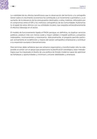 | 190 |                                                                               Capítulo 2
                                                                         EXPERIENCIAS PÚBLICAS




La visibilidad de los efectos beneficiosos que la observación del territorio y la cartografía
tienen sobre el crecimiento económico ha contribuido a un incremento cuantitativo y a un
aumento de la relevancia de los presupuestos destinados a estas materias, reforzados por
el compromiso entre el IGN y los institutos cartográficos de las Comunidades Autónomas
(y el papel de estos últimos con sus entidades locales), que respalda extraordinariamente
el efectivo liderazgo en el sector.

El modelo de funcionamiento ligado al PNOA persigue, en definitiva, no duplicar servicios
públicos, producir más con menos coste y mayor calidad, e impedir políticas y proyectos
indeseables, inconvenientes o innecesarios. Adicionalmente, el proyecto permite partici-
par activamente en la definición y mejora del sector cartográfico empresarial y contribuir
a su expansión europea e iberoamericana.

Para terminar, debe señalarse que ese esfuerzo organizativo y transformador sólo ha sido
posible al contar con el apoyo que proporciona la planificación estratégica, base metodo-
lógica que ha impulsado el diseño de una política de Estado moderna capaz de optimizar
las fortalezas y oportunidades y minimizar y encarar debilidades y amenazas.
 