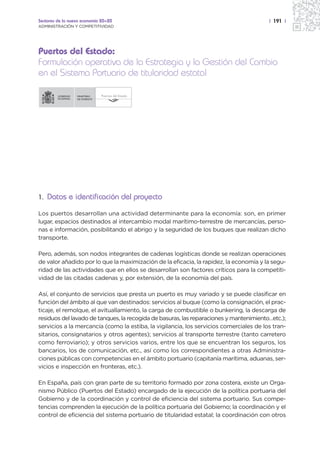 Sectores de la nueva economía 20+20                                                     | 191 |
ADMINISTRACIÓN Y COMPETITIVIDAD




Puertos del Estado:
Formulación operativa de la Estrategia y la Gestión del Cambio
en el Sistema Portuario de titularidad estatal

                  MINISTERIO   Puertos del Estado
                  DE FOMENTO




1. Datos e identificación del proyecto

Los puertos desarrollan una actividad determinante para la economía: son, en primer
lugar, espacios destinados al intercambio modal marítimo-terrestre de mercancías, perso-
nas e información, posibilitando el abrigo y la seguridad de los buques que realizan dicho
transporte.

Pero, además, son nodos integrantes de cadenas logísticas donde se realizan operaciones
de valor añadido por lo que la maximización de la eficacia, la rapidez, la economía y la segu-
ridad de las actividades que en ellos se desarrollan son factores críticos para la competiti-
vidad de las citadas cadenas y, por extensión, de la economía del país.

Así, el conjunto de servicios que presta un puerto es muy variado y se puede clasificar en
función del ámbito al que van destinados: servicios al buque (como la consignación, el prac-
ticaje, el remolque, el avituallamiento, la carga de combustible o bunkering, la descarga de
residuos del lavado de tanques, la recogida de basuras, las reparaciones y mantenimiento…etc.);
servicios a la mercancía (como la estiba, la vigilancia, los servicios comerciales de los tran-
sitarios, consignatarios y otros agentes); servicios al transporte terrestre (tanto carretero
como ferroviario); y otros servicios varios, entre los que se encuentran los seguros, los
bancarios, los de comunicación, etc., así como los correspondientes a otras Administra-
ciones públicas con competencias en el ámbito portuario (capitanía marítima, aduanas, ser-
vicios e inspección en fronteras, etc.).

En España, país con gran parte de su territorio formado por zona costera, existe un Orga-
nismo Público (Puertos del Estado) encargado de la ejecución de la política portuaria del
Gobierno y de la coordinación y control de eficiencia del sistema portuario. Sus compe-
tencias comprenden la ejecución de la política portuaria del Gobierno; la coordinación y el
control de eficiencia del sistema portuario de titularidad estatal; la coordinación con otros
 
