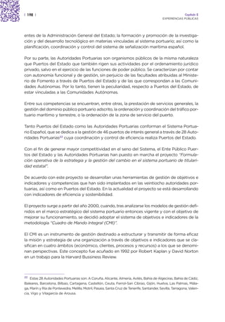 | 192 |                                                                                                     Capítulo 2
                                                                                            EXPERIENCIAS PÚBLICAS




entes de la Administración General del Estado; la formación y promoción de la investiga-
ción y del desarrollo tecnológico en materias vinculadas al sistema portuario; así como la
planificación, coordinación y control del sistema de señalización marítima español.

Por su parte, las Autoridades Portuarias son organismos públicos de la misma naturaleza
que Puertos del Estado que también rigen sus actividades por el ordenamiento jurídico
privado, salvo en el ejercicio de las funciones de poder público. Se caracterizan por contar
con autonomía funcional y de gestión, sin perjuicio de las facultades atribuidas al Ministe-
rio de Fomento a través de Puertos del Estado y de las que correspondan a las Comuni-
dades Autónomas. Por lo tanto, tienen la peculiaridad, respecto a Puertos del Estado, de
estar vinculadas a las Comunidades Autónomas.

Entre sus competencias se encuentran, entre otras, la prestación de servicios generales, la
gestión del dominio público portuario adscrito, la ordenación y coordinación del tráfico por-
tuario marítimo y terrestre, o la ordenación de la zona de servicio del puerto.

Tanto Puertos del Estado como las Autoridades Portuarias conforman el Sistema Portua-
rio Español, que se dedica a la gestión de 46 puertos de interés general a través de 28 Auto-
ridades Portuarias22 cuya coordinación y control de eficiencia realiza Puertos del Estado.

Con el fin de generar mayor competitividad en el seno del Sistema, el Ente Público Puer-
tos del Estado y las Autoridades Portuarias han puesto en marcha el proyecto “Formula-
ción operativa de la estrategia y la gestión del cambio en el sistema portuario de titulari-
dad estatal”.

De acuerdo con este proyecto se desarrollan unas herramientas de gestión de objetivos e
indicadores y competencias que han sido implantados en las veintiocho autoridades por-
tuarias, así como en Puertos del Estado. En la actualidad el proyecto se está desarrollando
con indicadores de eficiencia y sostenibilidad.

El proyecto surge a partir del año 2000, cuando, tras analizarse los modelos de gestión defi-
nidos en el marco estratégico del sistema portuario entonces vigente y con el objetivo de
mejorar su funcionamiento, se decidió adoptar el sistema de objetivos e indicadores de la
metodología “Cuadro de Mando Integral (CMI)”.

El CMI es un instrumento de gestión destinado a estructurar y transmitir de forma eficaz
la misión y estrategia de una organización a través de objetivos e indicadores que se cla-
sifican en cuatro ámbitos (económico, clientes, procesos y recursos) a los que se denomi-
nan perspectivas. Este concepto fue acuñado en 1992 por Robert Kaplan y David Norton
en un trabajo para la Harvard Bussiness Review.



22  Estas 28 Autoridades Portuarias son: A Coruña, Alicante, Almería, Avilés, Bahía de Algeciras, Bahía de Cádiz,
Baleares, Barcelona, Bilbao, Cartagena, Castellón, Ceuta, Ferrol-San Cibrao, Gijón, Huelva, Las Palmas, Mála-
ga, Marín y Ría de Pontevedra, Melilla, Motril, Pasaia, Santa Cruz de Tenerife, Santander, Sevilla, Tarragona, Valen-
cia, Vigo y Vilagarcía de Arousa.
 