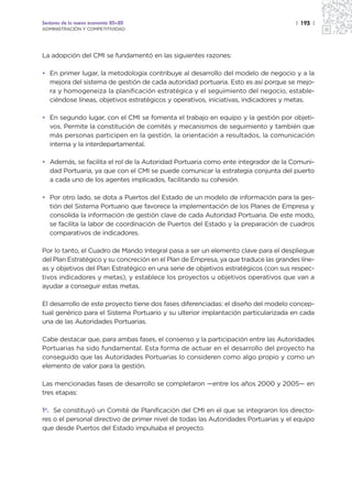 Sectores de la nueva economía 20+20                                                  | 193 |
ADMINISTRACIÓN Y COMPETITIVIDAD




La adopción del CMI se fundamentó en las siguientes razones:

• En primer lugar, la metodología contribuye al desarrollo del modelo de negocio y a la
  mejora del sistema de gestión de cada autoridad portuaria. Esto es así porque se mejo-
  ra y homogeneiza la planificación estratégica y el seguimiento del negocio, estable-
  ciéndose líneas, objetivos estratégicos y operativos, iniciativas, indicadores y metas.

• En segundo lugar, con el CMI se fomenta el trabajo en equipo y la gestión por objeti-
  vos. Permite la constitución de comités y mecanismos de seguimiento y también que
  más personas participen en la gestión, la orientación a resultados, la comunicación
  interna y la interdepartamental.

• Además, se facilita el rol de la Autoridad Portuaria como ente integrador de la Comuni-
  dad Portuaria, ya que con el CMI se puede comunicar la estrategia conjunta del puerto
  a cada uno de los agentes implicados, facilitando su cohesión.

• Por otro lado, se dota a Puertos del Estado de un modelo de información para la ges-
  tión del Sistema Portuario que favorece la implementación de los Planes de Empresa y
  consolida la información de gestión clave de cada Autoridad Portuaria. De este modo,
  se facilita la labor de coordinación de Puertos del Estado y la preparación de cuadros
  comparativos de indicadores.

Por lo tanto, el Cuadro de Mando Integral pasa a ser un elemento clave para el despliegue
del Plan Estratégico y su concreción en el Plan de Empresa, ya que traduce las grandes líne-
as y objetivos del Plan Estratégico en una serie de objetivos estratégicos (con sus respec-
tivos indicadores y metas), y establece los proyectos u objetivos operativos que van a
ayudar a conseguir estas metas.

El desarrollo de este proyecto tiene dos fases diferenciadas: el diseño del modelo concep-
tual genérico para el Sistema Portuario y su ulterior implantación particularizada en cada
una de las Autoridades Portuarias.

Cabe destacar que, para ambas fases, el consenso y la participación entre las Autoridades
Portuarias ha sido fundamental. Esta forma de actuar en el desarrollo del proyecto ha
conseguido que las Autoridades Portuarias lo consideren como algo propio y como un
elemento de valor para la gestión.

Las mencionadas fases de desarrollo se completaron —entre los años 2000 y 2005— en
tres etapas:

1ª. Se constituyó un Comité de Planificación del CMI en el que se integraron los directo-
res o el personal directivo de primer nivel de todas las Autoridades Portuarias y el equipo
que desde Puertos del Estado impulsaba el proyecto.
 