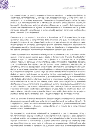 | 18 |                                                                                   Capítulo 1
                                                                  ADMINISTRACIÓN Y COMPETITIVIDAD




Las nuevas formas de gestión empresarial basadas en valores como la sostenibilidad, la
creatividad, la transparencia y participación, la responsabilidad y compromiso con la
sociedad o la tecnología, encuentran frecuentemente una referencia en instituciones
públicas que han sido pioneras en la introducción de nuevas preocupaciones sociales, en
la asunción de soluciones a ciertos retos tecnológicos, en la creación de infraestructuras
facilitadoras del desarrollo de algunos sectores económicos o en la definición de grandes
marcos de actuación conjunta para el sector privado que sean coherentes con la gestión
de las diferentes políticas públicas.

En contra de lo que a menudo se sostiene, la Administración Pública no sólo no tiene por
qué ser un obstáculo a la competitividad de las empresas, sino que a menudo ejerce como
elemento indispensable para el buen funcionamiento del mercado cuando ella misma es capaz
de dar “ejemplo” de excelencia. Es innegable que, con las mismas reglas, unos organismos son
más capaces que otros de enfrentarse con éxito a sus desafíos y es precisamente en las cla-
ves de éxito en el sector Administración donde quiere centrarse este estudio.

En efecto, aunque cabe retrotraerse a la organización e infraestructura que sustentaba los
grandes imperios, puede decirse que es desde el Renacimiento (Francia, Gran Bretaña y
España) al siglo XIX (Alemania, Italia) cuando, junto con la consolidación de los grandes
Estados-nación, se construye un importante aparato administrativo necesitado de reglas
y de control judicial. Esa construcción gira en torno a dos grandes modelos: el inglés del
rule of law y el francés de separación entre derecho administrativo y derecho privado. Cuan-
do hoy se escuchan voces críticas contra lo público, conviene recordar que, paradójicamen-
te, la legitimidad del poder público surge del propio Estado liberal al constatar la necesi-
dad de un agente neutral capaz de garantizar frente a terceros el derecho de propiedad.
Desde entonces, son muchos los cambios que ha experimentado y sigue experimentando
este “Estado administrativo”, tanto en cuanto a la extensión de sus funciones y evolución
hacia una forma de actuación más flexible, como en su propia organización, donde un
diseño predominantemente mono-organizacional, racional y jerarquizado, paulatinamente
se ha ido dirigiendo hacia un modelo más complejo, pluri-organizacional, descentralizado
y abierto a fórmulas de colaboración con el sector privado. Todo ello en el marco de un con-
texto cada vez más globalizado, que facilita el intercambio de experiencias y mejores
prácticas dentro de una tendencia a una mayor unificación de modelos y recetas.

Antes de proceder al análisis de los veinte casos de organizaciones públicas selecciona-
dos para representar al sector que se ha denominado Economía de la Administración y la
Competitividad, resulta imprescindible determinar —primero— lo que se entiende por Admi-
nistración, para destacar —después— su importancia en el impulso de la competitividad
de la economía en nuestro país.

Por su capacidad explicativa e incluso gráfica, para realizar la descripción previa del sec-
tor Administración se propone utilizar el paradigma de la Geografía, es decir, aplicar un
modelo de análisis que explique la realidad del “territorio Administración” a través de la des-
cripción sucesiva de la taxonomía de lo público: ciencia que se ocupa de clasificar y orde-
nar sistemáticamente los seres vivos, en este caso las organizaciones públicas frente a las
organizaciones privadas; la topografía de lo público: ciencia que estudia los procedimien-
 
