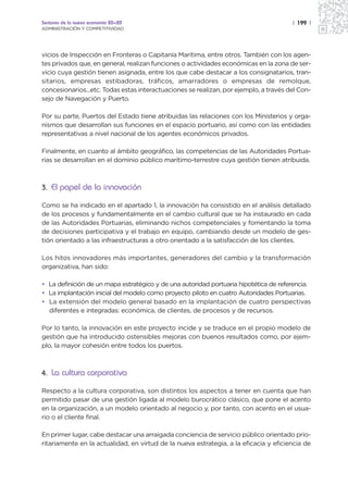 Sectores de la nueva economía 20+20                                                    | 199 |
ADMINISTRACIÓN Y COMPETITIVIDAD




vicios de Inspección en Fronteras o Capitanía Marítima, entre otros. También con los agen-
tes privados que, en general, realizan funciones o actividades económicas en la zona de ser-
vicio cuya gestión tienen asignada, entre los que cabe destacar a los consignatarios, tran-
sitarios, empresas estibadoras, tráficos, amarradores o empresas de remolque,
concesionarios...etc. Todas estas interactuaciones se realizan, por ejemplo, a través del Con-
sejo de Navegación y Puerto.

Por su parte, Puertos del Estado tiene atribuidas las relaciones con los Ministerios y orga-
nismos que desarrollan sus funciones en el espacio portuario, así como con las entidades
representativas a nivel nacional de los agentes económicos privados.

Finalmente, en cuanto al ámbito geográfico, las competencias de las Autoridades Portua-
rias se desarrollan en el dominio público marítimo-terrestre cuya gestión tienen atribuida.



3. El papel de la innovación

Como se ha indicado en el apartado 1, la innovación ha consistido en el análisis detallado
de los procesos y fundamentalmente en el cambio cultural que se ha instaurado en cada
de las Autoridades Portuarias, eliminando nichos competenciales y fomentando la toma
de decisiones participativa y el trabajo en equipo, cambiando desde un modelo de ges-
tión orientado a las infraestructuras a otro orientado a la satisfacción de los clientes.

Los hitos innovadores más importantes, generadores del cambio y la transformación
organizativa, han sido:

• La definición de un mapa estratégico y de una autoridad portuaria hipotética de referencia.
• La implantación inicial del modelo como proyecto piloto en cuatro Autoridades Portuarias.
• La extensión del modelo general basado en la implantación de cuatro perspectivas
  diferentes e integradas: económica, de clientes, de procesos y de recursos.

Por lo tanto, la innovación en este proyecto incide y se traduce en el propio modelo de
gestión que ha introducido ostensibles mejoras con buenos resultados como, por ejem-
plo, la mayor cohesión entre todos los puertos.



4. La cultura corporativa

Respecto a la cultura corporativa, son distintos los aspectos a tener en cuenta que han
permitido pasar de una gestión ligada al modelo burocrático clásico, que pone el acento
en la organización, a un modelo orientado al negocio y, por tanto, con acento en el usua-
rio o el cliente final.

En primer lugar, cabe destacar una arraigada conciencia de servicio público orientado prio-
ritariamente en la actualidad, en virtud de la nueva estrategia, a la eficacia y eficiencia de
 