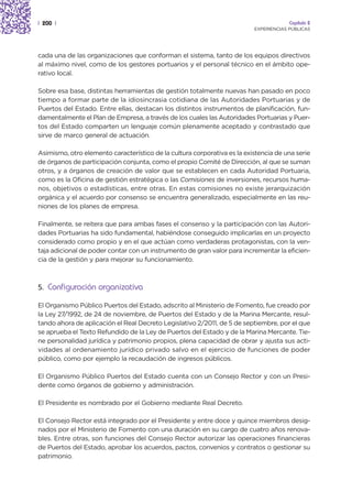 | 200 |                                                                                Capítulo 2
                                                                          EXPERIENCIAS PÚBLICAS




cada una de las organizaciones que conforman el sistema, tanto de los equipos directivos
al máximo nivel, como de los gestores portuarios y el personal técnico en el ámbito ope-
rativo local.

Sobre esa base, distintas herramientas de gestión totalmente nuevas han pasado en poco
tiempo a formar parte de la idiosincrasia cotidiana de las Autoridades Portuarias y de
Puertos del Estado. Entre ellas, destacan los distintos instrumentos de planificación, fun-
damentalmente el Plan de Empresa, a través de los cuales las Autoridades Portuarias y Puer-
tos del Estado comparten un lenguaje común plenamente aceptado y contrastado que
sirve de marco general de actuación.

Asimismo, otro elemento característico de la cultura corporativa es la existencia de una serie
de órganos de participación conjunta, como el propio Comité de Dirección, al que se suman
otros, y a órganos de creación de valor que se establecen en cada Autoridad Portuaria,
como es la Oficina de gestión estratégica o las Comisiones de inversiones, recursos huma-
nos, objetivos o estadísticas, entre otras. En estas comisiones no existe jerarquización
orgánica y el acuerdo por consenso se encuentra generalizado, especialmente en las reu-
niones de los planes de empresa.

Finalmente, se reitera que para ambas fases el consenso y la participación con las Autori-
dades Portuarias ha sido fundamental, habiéndose conseguido implicarlas en un proyecto
considerado como propio y en el que actúan como verdaderas protagonistas, con la ven-
taja adicional de poder contar con un instrumento de gran valor para incrementar la eficien-
cia de la gestión y para mejorar su funcionamiento.



5. Configuración organizativa

El Organismo Público Puertos del Estado, adscrito al Ministerio de Fomento, fue creado por
la Ley 27/1992, de 24 de noviembre, de Puertos del Estado y de la Marina Mercante, resul-
tando ahora de aplicación el Real Decreto Legislativo 2/2011, de 5 de septiembre, por el que
se aprueba el Texto Refundido de la Ley de Puertos del Estado y de la Marina Mercante. Tie-
ne personalidad jurídica y patrimonio propios, plena capacidad de obrar y ajusta sus acti-
vidades al ordenamiento jurídico privado salvo en el ejercicio de funciones de poder
público, como por ejemplo la recaudación de ingresos públicos.

El Organismo Público Puertos del Estado cuenta con un Consejo Rector y con un Presi-
dente como órganos de gobierno y administración.

El Presidente es nombrado por el Gobierno mediante Real Decreto.

El Consejo Rector está integrado por el Presidente y entre doce y quince miembros desig-
nados por el Ministerio de Fomento con una duración en su cargo de cuatro años renova-
bles. Entre otras, son funciones del Consejo Rector autorizar las operaciones financieras
de Puertos del Estado, aprobar los acuerdos, pactos, convenios y contratos o gestionar su
patrimonio.
 