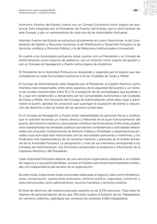Sectores de la nueva economía 20+20                                                 | 201 |
ADMINISTRACIÓN Y COMPETITIVIDAD




Asimismo, Puertos del Estado cuenta con un Consejo Consultivo como órgano de asis-
tencia. Está integrado por el Presidente de Puertos del Estado, que lo será también de
este Consejo, y por un representante de cada una de las Autoridades Portuarias.

Además, Puertos del Estado se estructura actualmente en cuatro Direcciones: la de Coor-
dinación de Gestión y Recursos Humanos; la de Planificación y Desarrollo Portuario; la de
Servicios Jurídicos y Dominio Público; y la de Relaciones Institucionales e Innovación.

En cuanto a las Autoridades portuarias, éstas cuentan con un Presidente y un Consejo de
Administración como órganos de gobierno; con un Director como órgano de gestión y
con un Consejo de Navegación y Puerto como órgano de Asistencia.

El Presidente de la Autoridad Portuaria es designado y separado por el órgano que sea
competente en cada Comunidad Autónoma o en las Ciudades de Ceuta y Melilla.

El Consejo de Administración está integrado por el Presidente, el Capitán Marítimo como
miembro nato (responsable, entre otros aspectos, de la seguridad del puerto) y un núme-
ro de vocales comprendido entre 10 y 13, a excepción de los archipiélagos que asciende a
16, y que son establecidos y designados por las Comunidades Autónomas o las Ciudades
de Ceuta y Melilla. Son funciones del Consejo de Administración, entre otras, regir y admi-
nistrar el puerto, aprobar los proyectos que supongan la ocupación de bienes y adquisi-
ción de derechos o fijar las tarifas de los servicios comerciales.

En el Consejo de Navegación y Puerto están representadas las personas físicas y jurídicas
que lo soliciten teniendo un interés directo y relevante en el buen funcionamiento del
puerto, del comercio marítimo o que puedan contribuir de forma eficaz. Entre otras, podrán
estar representadas las entidades públicas que ejerzan competencias o actividades relacio-
nadas con el puerto; Corporaciones de Derecho Público y Entidades u organizaciones pri-
vadas cuya actividad esté relacionada con las actividades portuarias o marítimas; y los
Sindicatos más representativos de los sectores marítimo y portuario en el ámbito territo-
rial de la Autoridad Portuaria. La designación y cese de sus miembros corresponde a los
Consejos de Administración. Sus funciones comprenden la asistencia e información de la
Capitanía Marítima y del Presidente.

Cada Autoridad Portuaria dispone de una estructura organizativa adaptada a su modelo
de negocio y a sus particularidades, aunque el modelo estructural tiene bastantes similitu-
des con independencia del tamaño de la organización.

De este modo, todas tienen áreas funcionales dedicadas al negocio, tales como infraestruc-
turas, conservación, operaciones portuarias, dominio publico, seguridad, comercial; y
otras estructurales como administración, recursos humanos y servicios jurídicos.

El total de efectivos del sistema portuario español es de 5.370 personas. Toda ellas en
régimen de personal laboral, de los que 790 están sujetos al Estatuto de los Trabajadores,
sin convenio colectivo, rigiéndose por convenio los restantes 4.580 trabajadores.
 