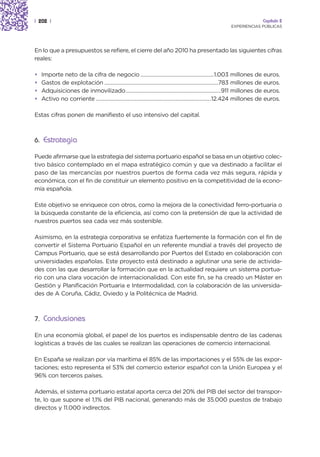 | 202 |                                                                                                                 Capítulo 2
                                                                                                       EXPERIENCIAS PÚBLICAS




En lo que a presupuestos se refiere, el cierre del año 2010 ha presentado las siguientes cifras
reales:

•   Importe neto de la cifra de negocio ...................................................1.003 millones de euros.
•   Gastos de explotación ...............................................................................783 millones de euros.
•   Adquisiciones de inmovilizado..................................................................911 millones de euros.
•   Activo no corriente ................................................................................12.424 millones de euros.

Estas cifras ponen de manifiesto el uso intensivo del capital.



6. Estrategia

Puede afirmarse que la estrategia del sistema portuario español se basa en un objetivo colec-
tivo básico contemplado en el mapa estratégico común y que va destinado a facilitar el
paso de las mercancías por nuestros puertos de forma cada vez más segura, rápida y
económica, con el fin de constituir un elemento positivo en la competitividad de la econo-
mía española.

Este objetivo se enriquece con otros, como la mejora de la conectividad ferro-portuaria o
la búsqueda constante de la eficiencia, así como con la pretensión de que la actividad de
nuestros puertos sea cada vez más sostenible.

Asimismo, en la estrategia corporativa se enfatiza fuertemente la formación con el fin de
convertir el Sistema Portuario Español en un referente mundial a través del proyecto de
Campus Portuario, que se está desarrollando por Puertos del Estado en colaboración con
universidades españolas. Este proyecto está destinado a aglutinar una serie de activida-
des con las que desarrollar la formación que en la actualidad requiere un sistema portua-
rio con una clara vocación de internacionalidad. Con este fin, se ha creado un Máster en
Gestión y Planificación Portuaria e Intermodalidad, con la colaboración de las universida-
des de A Coruña, Cádiz, Oviedo y la Politécnica de Madrid.



7. Conclusiones

En una economía global, el papel de los puertos es indispensable dentro de las cadenas
logísticas a través de las cuales se realizan las operaciones de comercio internacional.

En España se realizan por vía marítima el 85% de las importaciones y el 55% de las expor-
taciones; esto representa el 53% del comercio exterior español con la Unión Europea y el
96% con terceros países.

Además, el sistema portuario estatal aporta cerca del 20% del PIB del sector del transpor-
te, lo que supone el 1,1% del PIB nacional, generando más de 35.000 puestos de trabajo
directos y 11.000 indirectos.
 