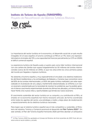 Sectores de la nueva economía 20+20                                                            | 205 |
ADMINISTRACIÓN Y COMPETITIVIDAD




Instituto de Turismo de España (TURESPAÑA):
Proyecto de Recualificación de Destinos Turísticos Maduros




La importancia del sector turístico en la economía y el desarrollo social de un país resulta
innegable. En el caso español, el turismo contribuye al PIB en un 11%, tiene una represen-
tatividad en el empleo del 13% y una capacidad de financiar parcialmente (un 57% en 2009)
el déficit comercial español.

La experiencia turística de España avala a nuestro país como líder turístico internacional
con una cartera de clientes que supera holgadamente los 50 millones de turistas interna-
cionales (cerca de 53 millones en 2010), lo que nos sitúa entre los cinco primeros países
del mundo por llegadas e ingresos turísticos.

No obstante, el turismo español, y muy especialmente el vinculado a los destinos tradiciona-
les del litoral mediterráneo y los archipiélagos de Baleares y Canarias (que concentran cerca
del 83% de los turistas internacionales y el 82% del gasto turístico realizado), por estar espe-
cializado en el producto de sol y playa y fuertemente estacionalizado, se enfrenta a un nue-
vo escenario caracterizado por la necesidad de resolver los problemas que ha podido gene-
rar el intenso crecimiento experimentado durante las últimas tres décadas y, al mismo tiempo,
hacer frente a los nuevos retos y oportunidades que brinda ese nuevo escenario.

El crecimiento sostenible del sector turístico en su conjunto y su contribución al PIB y al
empleo en la economía española han hecho necesario articular, de forma coordinada
entre todos los agentes del sector, una estrategia a medio y largo plazo de revalorización
y reposicionamiento de los destinos turísticos nacionales.

Para lograr que el sistema turístico español sea el más competitivo y sostenible, el Minis-
terio de Industria, Turismo y Comercio promovió el desarrollo del Plan Turismo 202023. En
este sentido, el Plan del Turismo Español Horizonte 2020 permitió abordar un exhaustivo


23 El Plan Turismo 2020 fue aprobado en Consejo de Ministros de 8 de noviembre de 2007, fruto del con-
senso entre el sector público y privado.
 