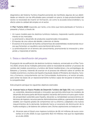| 206 |                                                                              Capítulo 2
                                                                        EXPERIENCIAS PÚBLICAS




diagnóstico del Sistema Turístico Español poniendo de manifiesto algunas de sus debili-
dades en relación con las dificultades para competir en precio, la baja productividad del
sector, la necesidad de invertir en formación, así como la acusada estacionalidad y su
efecto sobre la calidad del empleo en el sector.

El Plan Turismo 2020 responde, por tanto, a los retos que tiene planteado el Turismo a
presente y futuro, a través de:

• Un nuevo modelo para los destinos turísticos maduros, mejorando nuestro posiciona-
  miento en los mercados.
• La promoción y desarrollo de productos experienciales innovadores.
• El impulso de una cultura del detalle y atención al cliente.
• El avance en la asunción de fuertes compromisos de sostenibilidad, revalorizando recur-
  sos que fomenten un equilibrio socio-territorial del turismo.
• La profundización en el terreno del conocimiento, promoviendo la innovación y atra-
  yendo y mejorando el talento.



1. Datos e identificación del proyecto

El proyecto de recualificación de destinos turísticos maduros, enmarcado en el Plan Turis-
mo 2020, emana de las múltiples peticiones sobre la necesidad de acelerar un proceso de
cambio del modelo económico y turístico del litoral mediterráneo y los archipiélagos de
Baleares y Canarias, tratando de avanzar en el proceso de reflexión sobre el cambio de
modelo económico y turístico de España impulsado desde el Ministerio de Industria, Turis-
mo y Comercio, conjuntamente con las Comunidades Autónomas y el sector privado,
para sentar las bases de un reposicionamiento turístico capaz de recuperar el atractivo y
la competitividad.

Este proyecto persigue los siguientes objetivos esenciales:

a) Avanzar hacia un Nuevo Modelo de Desarrollo Turístico del Siglo XXI, más competiti-
   vo, sostenible, desestacionalizado e innovador, que permita reformular los modelos de
   desarrollo de buena parte del litoral español, haciendo del turismo el nuevo gran motor
   de prosperidad sostenible para España, elevando su rentabilidad socioeconómica en
   términos de ingresos, recursos para las Administraciones públicas y generación de empleo
   estable, con mayores grados de compromiso con su entorno y adaptado a los nuevos
   requerimientos de la demanda, tendiendo hacia un escenario de disminución de la
   huella ecológica y de balance de carbono cero. Dichas aspiraciones se traducen en:

    a) Alcanzar para el litoral unos ingresos turísticos de 66 mil millones de euros cons-
       tantes en el año 2020, lo que supondría 18,6 mil millones más que los registrados
       en el año 2009.
 
