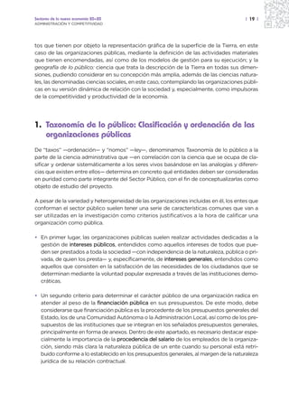 Sectores de la nueva economía 20+20                                                   | 19 |
ADMINISTRACIÓN Y COMPETITIVIDAD




tos que tienen por objeto la representación gráfica de la superficie de la Tierra, en este
caso de las organizaciones públicas, mediante la definición de las actividades materiales
que tienen encomendadas, así como de los modelos de gestión para su ejecución; y la
geografía de lo público: ciencia que trata la descripción de la Tierra en todas sus dimen-
siones, pudiendo considerar en su concepción más amplia, además de las ciencias natura-
les, las denominadas ciencias sociales, en este caso, contemplando las organizaciones públi-
cas en su versión dinámica de relación con la sociedad y, especialmente, como impulsoras
de la competitividad y productividad de la economía.




1. Taxonomía de lo público: Clasificación y ordenación de las
   organizaciones públicas
De “taxos” —ordenación— y “nomos” —ley—, denominamos Taxonomía de lo público a la
parte de la ciencia administrativa que —en correlación con la ciencia que se ocupa de cla-
sificar y ordenar sistemáticamente a los seres vivos basándose en las analogías y diferen-
cias que existen entre ellos— determina en concreto qué entidades deben ser consideradas
en puridad como parte integrante del Sector Público, con el fin de conceptualizarlas como
objeto de estudio del proyecto.

A pesar de la variedad y heterogeneidad de las organizaciones incluidas en él, los entes que
conforman el sector público suelen tener una serie de características comunes que van a
ser utilizadas en la investigación como criterios justificativos a la hora de calificar una
organización como pública.

• En primer lugar, las organizaciones públicas suelen realizar actividades dedicadas a la
  gestión de intereses públicos, entendidos como aquellos intereses de todos que pue-
  den ser prestados a toda la sociedad —con independencia de la naturaleza, pública o pri-
  vada, de quien los presta— y, específicamente, de intereses generales, entendidos como
  aquellos que consisten en la satisfacción de las necesidades de los ciudadanos que se
  determinan mediante la voluntad popular expresada a través de las instituciones demo-
  cráticas.

• Un segundo criterio para determinar el carácter público de una organización radica en
  atender al peso de la financiación pública en sus presupuestos. De este modo, debe
  considerarse que financiación pública es la procedente de los presupuestos generales del
  Estado, los de una Comunidad Autónoma o la Administración Local, así como de los pre-
  supuestos de las instituciones que se integran en los señalados presupuestos generales,
  principalmente en forma de anexos. Dentro de este apartado, es necesario destacar espe-
  cialmente la importancia de la procedencia del salario de los empleados de la organiza-
  ción, siendo más clara la naturaleza pública de un ente cuando su personal está retri-
  buido conforme a lo establecido en los presupuestos generales, al margen de la naturaleza
  jurídica de su relación contractual.
 
