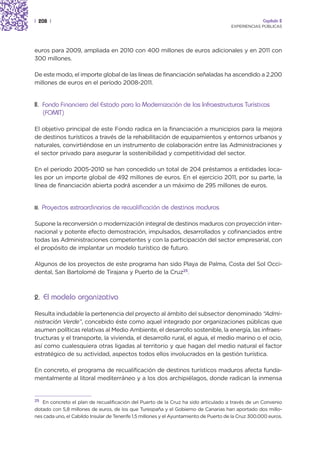 | 208 |                                                                                               Capítulo 2
                                                                                        EXPERIENCIAS PÚBLICAS




euros para 2009, ampliada en 2010 con 400 millones de euros adicionales y en 2011 con
300 millones.

De este modo, el importe global de las líneas de financiación señaladas ha ascendido a 2.200
millones de euros en el período 2008-2011.


II. Fondo Financiero del Estado para la Modernización de las Infraestructuras Turísticas
    (FOMIT)

El objetivo principal de este Fondo radica en la financiación a municipios para la mejora
de destinos turísticos a través de la rehabilitación de equipamientos y entornos urbanos y
naturales, convirtiéndose en un instrumento de colaboración entre las Administraciones y
el sector privado para asegurar la sostenibilidad y competitividad del sector.

En el periodo 2005-2010 se han concedido un total de 204 préstamos a entidades loca-
les por un importe global de 492 millones de euros. En el ejercicio 2011, por su parte, la
línea de financiación abierta podrá ascender a un máximo de 295 millones de euros.


III.   Proyectos extraordinarios de recualificación de destinos maduros

Supone la reconversión o modernización integral de destinos maduros con proyección inter-
nacional y potente efecto demostración, impulsados, desarrollados y cofinanciados entre
todas las Administraciones competentes y con la participación del sector empresarial, con
el propósito de implantar un modelo turístico de futuro.

Algunos de los proyectos de este programa han sido Playa de Palma, Costa del Sol Occi-
dental, San Bartolomé de Tirajana y Puerto de la Cruz25.



2. El modelo organizativo

Resulta indudable la pertenencia del proyecto al ámbito del subsector denominado “Admi-
nistración Verde”, concebido éste como aquel integrado por organizaciones públicas que
asumen políticas relativas al Medio Ambiente, el desarrollo sostenible, la energía, las infraes-
tructuras y el transporte, la vivienda, el desarrollo rural, el agua, el medio marino o el ocio,
así como cualesquiera otras ligadas al territorio y que hagan del medio natural el factor
estratégico de su actividad, aspectos todos ellos involucrados en la gestión turística.

En concreto, el programa de recualificación de destinos turísticos maduros afecta funda-
mentalmente al litoral mediterráneo y a los dos archipiélagos, donde radican la inmensa


25
   En concreto el plan de recualificación del Puerto de la Cruz ha sido articulado a través de un Convenio
dotado con 5,8 millones de euros, de los que Turespaña y el Gobierno de Canarias han aportado dos millo-
nes cada uno, el Cabildo Insular de Tenerife 1,5 millones y el Ayuntamiento de Puerto de la Cruz 300.000 euros.
 