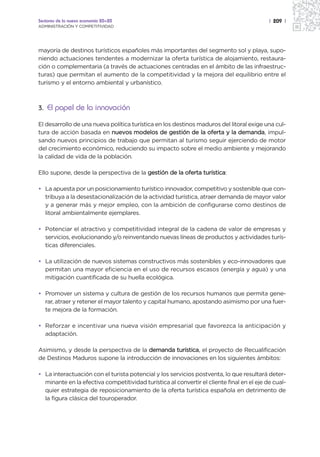 Sectores de la nueva economía 20+20                                                        | 209 |
ADMINISTRACIÓN Y COMPETITIVIDAD




mayoría de destinos turísticos españoles más importantes del segmento sol y playa, supo-
niendo actuaciones tendentes a modernizar la oferta turística de alojamiento, restaura-
ción o complementaria (a través de actuaciones centradas en el ámbito de las infraestruc-
turas) que permitan el aumento de la competitividad y la mejora del equilibrio entre el
turismo y el entorno ambiental y urbanístico.



3. El papel de la innovación

El desarrollo de una nueva política turística en los destinos maduros del litoral exige una cul-
tura de acción basada en nuevos modelos de gestión de la oferta y la demanda, impul-
sando nuevos principios de trabajo que permitan al turismo seguir ejerciendo de motor
del crecimiento económico, reduciendo su impacto sobre el medio ambiente y mejorando
la calidad de vida de la población.

Ello supone, desde la perspectiva de la gestión de la oferta turística:

• La apuesta por un posicionamiento turístico innovador, competitivo y sostenible que con-
  tribuya a la desestacionalización de la actividad turística, atraer demanda de mayor valor
  y a generar más y mejor empleo, con la ambición de configurarse como destinos de
  litoral ambientalmente ejemplares.

• Potenciar el atractivo y competitividad integral de la cadena de valor de empresas y
  servicios, evolucionando y/o reinventando nuevas líneas de productos y actividades turís-
  ticas diferenciales.

• La utilización de nuevos sistemas constructivos más sostenibles y eco-innovadores que
  permitan una mayor eficiencia en el uso de recursos escasos (energía y agua) y una
  mitigación cuantificada de su huella ecológica.

• Promover un sistema y cultura de gestión de los recursos humanos que permita gene-
  rar, atraer y retener el mayor talento y capital humano, apostando asimismo por una fuer-
  te mejora de la formación.

• Reforzar e incentivar una nueva visión empresarial que favorezca la anticipación y
  adaptación.

Asimismo, y desde la perspectiva de la demanda turística, el proyecto de Recualificación
de Destinos Maduros supone la introducción de innovaciones en los siguientes ámbitos:

• La interactuación con el turista potencial y los servicios postventa, lo que resultará deter-
  minante en la efectiva competitividad turística al convertir el cliente final en el eje de cual-
  quier estrategia de reposicionamiento de la oferta turística española en detrimento de
  la figura clásica del touroperador.
 