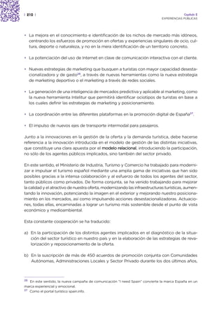 | 210 |                                                                                    Capítulo 2
                                                                              EXPERIENCIAS PÚBLICAS




• La mejora en el conocimiento e identificación de los nichos de mercado más idóneos,
  centrando los esfuerzos de promoción en ofertas y experiencias singulares de ocio, cul-
  tura, deporte o naturaleza, y no en la mera identificación de un territorio concreto.

• La potenciación del uso de Internet en clave de comunicación interactiva con el cliente.

• Nuevas estrategias de marketing que busquen a turistas con mayor capacidad desesta-
  cionalizadora y de gasto26, a través de nuevas herramientas como la nueva estrategia
  de marketing deportivo o el marketing a través de redes sociales.

• La generación de una inteligencia de mercados predictiva y aplicable al marketing, como
  la nueva herramienta Intelitur que permitirá identificar ociotipos de turistas en base a
  los cuales definir las estrategias de marketing y posicionamiento.

• La coordinación entre las diferentes plataformas en la promoción digital de España27.

• El impulso de nuevos ejes de transporte intermodal para pasajeros.

Junto a la innovaciones en la gestión de la oferta y la demanda turística, debe hacerse
referencia a la innovación introducida en el modelo de gestión de las distintas iniciativas,
que constituye una clara apuesta por el modelo relacional, introduciendo la participación,
no sólo de los agentes públicos implicados, sino también del sector privado.

En este sentido, el Ministerio de Industria, Turismo y Comercio ha trabajado para moderni-
zar e impulsar el turismo español mediante una amplia gama de iniciativas que han sido
posibles gracias a la intensa colaboración y al esfuerzo de todos los agentes del sector,
tanto públicos como privados. De forma conjunta, se ha venido trabajando para mejorar
la calidad y el atractivo de nuestra oferta, modernizando las infraestructuras turísticas, aumen-
tando la innovación, potenciando la imagen en el exterior y mejorando nuestro posiciona-
miento en los mercados, así como impulsando acciones desestacionalizadoras. Actuacio-
nes, todas ellas, encaminadas a lograr un turismo más sostenible desde el punto de vista
económico y medioambiental.

Esta constante cooperación se ha traducido:

a) En la participación de los distintos agentes implicados en el diagnóstico de la situa-
   ción del sector turístico en nuestro país y en la elaboración de las estrategias de reva-
   lorización y reposicionamiento de la oferta.

b) En la suscripción de más de 450 acuerdos de promoción conjunta con Comunidades
   Autónomas, Administraciones Locales y Sector Privado durante los dos últimos años,



26
   En este sentido, la nueva campaña de comunicación “I need Spain” convierte la marca España en un
marca experiencial y emocional.
27
   Como el portal turístico spain.info.
 