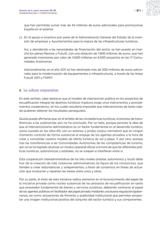 Sectores de la nueva economía 20+20                                                   | 211 |
ADMINISTRACIÓN Y COMPETITIVIDAD




    que han permitido sumar más de 45 millones de euros adicionales para promocionar
    España en el exterior.

c) En el apoyo e incentivo por parte de la Administración General del Estado de la inver-
   sión de empresas y Ayuntamientos para la mejora de las infraestructuras turísticas.

    Así, y atendiendo a las necesidades de financiación del sector, se han puesto en mar-
    cha los planes Renove y FuturE, con una dotación de 1.900 millones de euros, que han
    generado inversiones por valor de 3.600 millones en 6.830 proyectos en las 17 Comu-
    nidades Autónomas.

    Adicionalmente, en el año 2011 se han destinado más de 500 millones de euros adicio-
    nales para la modernización de equipamientos e infraestructuras, a través de las líneas
    FuturE 2011 y FOMIT.



4. La cultura corporativa

En este sentido, cabe destacar que el modelo de intervención pública en los proyectos de
recualificación integral de destinos turísticos maduros exige unos instrumentos y procedi-
mientos cooperativos, sin los cuales resultaría imposible que intervenciones de tanto cala-
do pudieran obtener los resultados perseguidos.

Quizás pueda afirmarse que, en el ámbito de las competencias turísticas, el proceso de trans-
ferencias a las autonomías aún no ha concluido. Por un lado, porque persiste la idea de
que el intervencionismo administrativo es un factor fundamental en el desarrollo turístico,
como sucedía en los años 60, con un extenso y prolijo corpus normativo que en ningún
momento controló de forma sustancial el empuje de los agentes privados a la hora de
crear y consolidar nuestro modelo de oferta turística de sol y playa. Y, por otro, porque
tras las transferencias a las Comunidades Autónomas de las competencias de turismo,
aún no se ha logrado alcanzar un modus operandi eficaz a la hora de que las diferentes polí-
ticas turísticas, autonómicas y estatales, no se solapen e interfieran entre sí.

Esta cooperación interadministrativa de los tres niveles (estatal, autonómico y local) debe
huir de la creación de más instancias administrativas (la figura de los consorcios), que
tienden a crear redundancias y solapamientos, a favor de consensos en líneas de actua-
ción que involucren y repartan las tareas entre unos y otros.

Por su parte, el éxito de esta iniciativa radica asimismo en el reconocimiento del papel de
la iniciativa privada como núcleo sustancial de los procesos de recualificación en tanto
que proveedor fundamental de bienes y servicios turísticos, debiendo centrarse el papel
de los agentes públicos en facilitador del papel privado mediante una buena regulación/gober-
nanza, así como actuaciones de fomento y publicidad institucional que permitan proyec-
tar una imagen institucional positiva del conjunto del sector turístico y sus componentes.
 