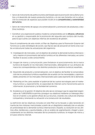 | 216 |                                                                                Capítulo 2
                                                                          EXPERIENCIAS PÚBLICAS




• Servir de instrumento de política turística del Estado para la promoción de la oferta turís-
  tica y el desarrollo de nuevos productos turísticos, a la vez que fomenta con su actua-
  ción la corrección de aspectos que puedan incidir en la competitividad y sostenibilidad
  del turismo.

• Servir de instrumento de apoyo a la comercialización y promoción de productos y des-
  tinos turísticos.

• Constituir una organización pública moderna comprometida con la eficacia y eficiencia
  en su gestión y responsable de la promoción del segundo país turístico del mundo,
  para lo que cuenta con objetivos internos de excelencia de gestión.

Para el cumplimiento de esta misión, el Plan de Objetivos para la Promoción Exterior del
Turismo es su plan estratégico de acción, que fija los ejes de actuación en torno a los cua-
les se estructuran todas las actuaciones del organismo:

1) Investigación de mercados, con el objetivo de analizar la demanda turística internacio-
   nal y mejorar el conocimiento del sector turístico en los diferentes mercados, así como
   facilitar el acceso a este conocimiento.

2) Imagen de marca y comunicación, para fortalecer el posicionamiento de la marca
   turística de España en los mercados internacionales, albergando en sus atributos de
   marca los correspondientes a los distintos productos y destinos turísticos españoles.

3) Desarrollo de producto y comercialización, con el objetivo de facilitar la comercializa-
   ción de los productos turísticos españoles de acuerdo con las necesidades y oportuni-
   dades presentes en los mercados internacionales para cada segmento de la demanda.

4) Marketing on line, para explotar el potencial de las nuevas tecnologías para el marke-
   ting turístico y, especialmente, la capacidad de Internet como herramienta para la
   información, la promoción y la facilidad del comercio.

5) Excelencia en la gestión. El objetivo de este eje es conseguir que la capacidad organi-
   zativa de TURESPAÑA le permita conseguir sus objetivos mediante un liderazgo efec-
   tivo en el sector y una gestión eficaz de sus recursos, creando una cultura de empresa
   compartida y orientando su actuación a la consecución de resultados.

La definición de los objetivos incluidos en este Plan se ha llevado a cabo teniendo en
cuenta las tres misiones mencionadas a partir de un diagnóstico realizado tras un estudio
en profundidad de la demanda turística internacional a España, su evolución en los últi-
mos años, tendencias y oportunidades, y de un análisis de segmentación, imagen y posi-
cionamiento en los distintos mercados de los productos turísticos, la imagen de marca y
el nuevo entorno internet.
 