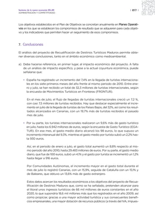 Sectores de la nueva economía 20+20                                                        | 217 |
ADMINISTRACIÓN Y COMPETITIVIDAD




Los objetivos establecidos en el Plan de Objetivos se concretan anualmente en Planes Operati-
vos en los que se establecen los compromisos de resultado que se adquieren para cada objeti-
vo y los indicadores que permiten hacer un seguimiento de esos compromisos.



7. Conclusiones

El análisis del proyecto de Recualificación de Destinos Turísticos Maduros permite obte-
ner diversas conclusiones, tanto en el ámbito económico como medioambiental.

a) Debe hacerse referencia, en primer lugar, al impacto económico del proyecto. A falta
   de un análisis de impacto específico, y pese a la actual coyuntura económica, puede
   señalarse que:

    • España ha registrado un incremento del 7,4% en la llegada de turistas internaciona-
      les en los siete primeros meses del año frente al mismo periodo de 2010. Entre ene-
      ro y julio, se han recibido un total de 32,3 millones de turistas internacionales, según
      la encuesta de Movimientos Turísticos en Fronteras (FRONTUR).

        En el mes de julio, el flujo de llegadas de turistas internacionales creció un 7,2 %,
        con casi 7,5 millones de turistas recibidos. Hay que destacar especialmente el incre-
        mento en julio de la llegada de turistas de los Países Bajos, del 32%, así como los resul-
        tados alcanzados en Canarias, con un 19,7% más de turistas recibidos el pasado
        mes de julio.

    • Por su parte, los turistas internacionales realizaron un 9,6% más de gasto turístico
      en julio, hasta los 6.942 millones de euros, según la encuesta de Gasto Turístico (EGA-
      TUR). En ese mes, el gasto medio diario alcanzó los 98 euros, lo que supuso un
      incremento interanual del 9,3%, mientras el gasto medio por turista subió un 2,2% has-
      ta 930 euros.

        Así, en el periodo de enero a julio, el gasto total aumentó un 8,8% respecto al mis-
        mo periodo del año 2010, hasta 29.483 millones de euros. Por su parte, el gasto medio
        diario, que fue de 100 euros, subió un 4,1% y el gasto por turista se incrementó un 1,2%
        hasta llegar a 916 euros.

        Por Comunidades Autónomas, el incremento mayor en el gasto total durante el
        mes de julio lo registró Canarias, con un 15,9%, seguida de Cataluña con un 15,1% y
        de Baleares, que obtuvo un 13,6% más de gasto extranjero.

        Estos datos acercan los resultados económicos a los objetivos del proyecto de Recua-
        lificación de Destinos Maduros que, como se ha señalado, pretenden alcanzar para
        el litoral unos ingresos turísticos de 66 mil millones de euros constantes en el año
        2020, lo que supondría 18,6 mil millones más que los registrados en el año 2009, así
        como propiciar, gracias a una mayor actividad turística y sus consecuentes benefi-
        cios empresariales, una mayor dotación de recursos públicos (a través del IVA, Impues-
 