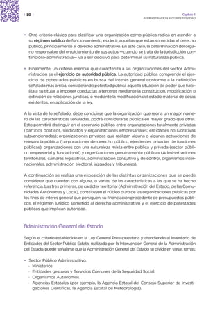 | 20 |                                                                                   Capítulo 1
                                                                  ADMINISTRACIÓN Y COMPETITIVIDAD




• Otro criterio clásico para clasificar una organización como pública radica en atender a
  su régimen jurídico de funcionamiento, es decir, aquellas que están sometidas al derecho
  público, principalmente al derecho administrativo. En este caso, la determinación del órga-
  no responsable del enjuiciamiento de sus actos —cuando se trata de la jurisdicción con-
  tencioso-administrativa— va a ser decisivo para determinar su naturaleza pública.

• Finalmente, un criterio esencial que caracteriza a las organizaciones del sector Admi-
  nistración es el ejercicio de autoridad pública. La autoridad pública comprende el ejer-
  cicio de potestades públicas en busca del interés general conforme a la definición
  señalada más arriba, considerando potestad pública aquella situación de poder que habi-
  lita a su titular a imponer conductas a terceros mediante la constitución, modificación o
  extinción de relaciones jurídicas, o mediante la modificación del estado material de cosas
  existentes, en aplicación de la ley.

A la vista de lo señalado, debe concluirse que la organización que reúna un mayor núme-
ro de las características señaladas, podrá considerarse pública en mayor grado que otras.
Esto permitirá distinguir en el escenario público entre organizaciones totalmente privadas
(partidos políticos, sindicatos y organizaciones empresariales; entidades no lucrativas
subvencionadas); organizaciones privadas que realizan alguna o algunas actuaciones de
relevancia pública (corporaciones de derecho público, ejercientes privados de funciones
públicas); organizaciones con una naturaleza mixta entre pública y privada (sector públi-
co empresarial y fundacional) y organizaciones genuinamente públicas (Administraciones
territoriales, cámaras legislativas, administración consultiva y de control, organismos inter-
nacionales, administración electoral, juzgados y tribunales).

A continuación se realiza una exposición de las distintas organizaciones que se puede
considerar que cuentan con alguna, o varias, de las características a las que se ha hecho
referencia. Las tres primeras, de carácter territorial (Administración del Estado, de las Comu-
nidades Autónomas y Local), constituyen el núcleo duro de las organizaciones públicas por
los fines de interés general que persiguen, su financiación procedente de presupuestos públi-
cos, el régimen jurídico sometido al derecho administrativo y el ejercicio de potestades
públicas que implican autoridad.



Administración General del Estado
Según el criterio establecido en la Ley General Presupuestaria y atendiendo al Inventario de
Entidades del Sector Público Estatal realizado por la Intervención General de la Administración
del Estado, puede señalarse que la Administración General del Estado se divide en varias ramas:

• Sector Público Administrativo.
  · Ministerios.
  · Entidades gestoras y Servicios Comunes de la Seguridad Social.
  · Organismos Autónomos.
  · Agencias Estatales (por ejemplo, la Agencia Estatal del Consejo Superior de Investi-
    gaciones Científicas, la Agencia Estatal de Meteorología).
 